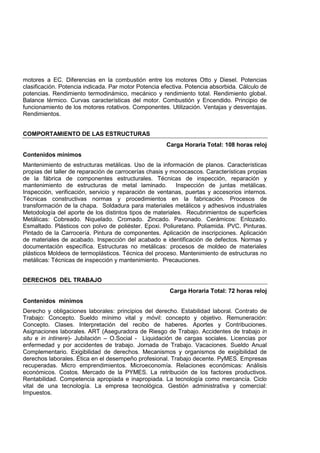 motores a EC. Diferencias en la combustión entre los motores Otto y Diesel. Potencias
clasificación. Potencia indicada. Par motor Potencia efectiva. Potencia absorbida. Cálculo de
potencias. Rendimiento termodinámico, mecánico y rendimiento total. Rendimiento global.
Balance térmico. Curvas características del motor. Combustión y Encendido. Principio de
funcionamiento de los motores rotativos. Componentes. Utilización. Ventajas y desventajas.
Rendimientos.
COMPORTAMIENTO DE LAS ESTRUCTURAS
Carga Horaria Total: 108 horas reloj
Contenidos mínimos
Mantenimiento de estructuras metálicas. Uso de la información de planos. Características
propias del taller de reparación de carrocerías chasis y monocascos. Características propias
de la fábrica de componentes estructurales. Técnicas de inspección, reparación y
mantenimiento de estructuras de metal laminado. Inspección de juntas metálicas.
Inspección, verificación, servicio y reparación de ventanas, puertas y accesorios internos.
Técnicas constructivas normas y procedimientos en la fabricación. Procesos de
transformación de la chapa. Soldadura para materiales metálicos y adhesivos industriales
Metodología del aporte de los distintos tipos de materiales. Recubrimientos de superficies
Metálicas: Cobreado. Niquelado. Cromado. Zincado. Pavonado. Cerámicos: Enlozado.
Esmaltado. Plásticos con polvo de poliéster. Epoxi. Poliuretano. Poliamida. PVC. Pinturas.
Pintado de la Carrocería. Pintura de componentes. Aplicación de inscripciones. Aplicación
de materiales de acabado. Inspección del acabado e identificación de defectos. Normas y
documentación específica. Estructuras no metálicas: procesos de moldeo de materiales
plásticos Moldeos de termoplásticos. Técnica del proceso. Mantenimiento de estructuras no
metálicas: Técnicas de inspección y mantenimiento. Precauciones.
DERECHOS DEL TRABAJO
Carga Horaria Total: 72 horas reloj
Contenidos mínimos
Derecho y obligaciones laborales: principios del derecho. Estabilidad laboral. Contrato de
Trabajo: Concepto. Sueldo mínimo vital y móvil: concepto y objetivo. Remuneración:
Concepto. Clases. Interpretación del recibo de haberes. Aportes y Contribuciones.
Asignaciones laborales. ART (Aseguradora de Riesgo de Trabajo. Accidentes de trabajo in
situ e in intinere)- Jubilación – O.Social - Liquidación de cargas sociales. Licencias por
enfermedad y por accidentes de trabajo. Jornada de Trabajo. Vacaciones. Sueldo Anual
Complementario. Exigibilidad de derechos. Mecanismos y organismos de exigibilidad de
derechos laborales. Ética en el desempeño profesional. Trabajo decente. PyMES. Empresas
recuperadas. Micro emprendimientos. Microeconomía. Relaciones económicas: Análisis
económicos. Costos. Mercado de la PYMES. La retribución de los factores productivos.
Rentabilidad. Competencia apropiada e inapropiada. La tecnología como mercancía. Ciclo
vital de una tecnología. La empresa tecnológica. Gestión administrativa y comercial:
Impuestos.
 