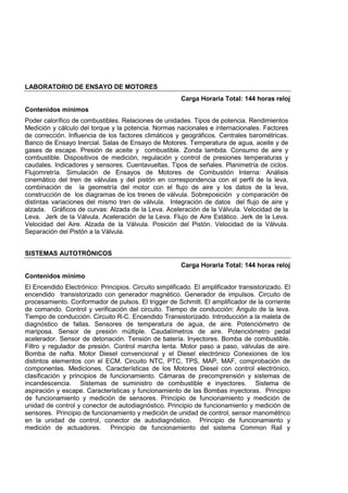 LABORATORIO DE ENSAYO DE MOTORES
Carga Horaria Total: 144 horas reloj
Contenidos mínimos
Poder calorífico de combustibles. Relaciones de unidades. Tipos de potencia. Rendimientos
Medición y cálculo del torque y la potencia. Normas nacionales e internacionales. Factores
de corrección. Influencia de los factores climáticos y geográficos. Centrales barométricas.
Banco de Ensayo Inercial. Salas de Ensayo de Motores. Temperatura de agua, aceite y de
gases de escape. Presión de aceite y combustible. Zonda lambda. Consumo de aire y
combustible. Dispositivos de medición, regulación y control de presiones temperaturas y
caudales. Indicadores y sensores. Cuentavueltas. Tipos de señales. Planimetría de ciclos.
Flujomretría. Simulación de Ensayos de Motores de Combustión Interna: Análisis
cinemático del tren de válvulas y del pistón en correspondencia con el perfil de la leva,
combinación de la geometría del motor con el flujo de aire y los datos de la leva,
construcción de los diagramas de los trenes de válvula. Sobreposición y comparación de
distintas variaciones del mismo tren de válvula. Integración de datos del flujo de aire y
alzada. Gráficos de curvas: Alzada de la Leva. Aceleración de la Válvula. Velocidad de la
Leva. Jerk de la Válvula. Aceleración de la Leva. Flujo de Aire Estático. Jerk de la Leva.
Velocidad del Aire. Alzada de la Válvula. Posición del Pistón. Velocidad de la Válvula.
Separación del Pistón a la Válvula.
SISTEMAS AUTOTRÓNICOS
Carga Horaria Total: 144 horas reloj
Contenidos mínimo
El Encendido Electrónico: Principios. Circuito simplificado. El amplificador transistorizado. El
encendido transistorizado con generador magnético. Generador de impulsos. Circuito de
procesamiento. Conformador de pulsos. El trigger de Schmitt. El amplificador de la corriente
de comando. Control y verificación del circuito. Tiempo de conducción: Ángulo de la leva.
Tiempo de conducción. Circuito R-C. Encendido Transistorizado. Introducción a la maleta de
diagnóstico de fallas. Sensores de temperatura de agua, de aire. Potenciómetro de
mariposa. Sensor de presión múltiple. Caudalímetros de aire. Potenciómetro pedal
acelerador. Sensor de detonación. Tensión de batería. Inyectores. Bomba de combustible.
Filtro y regulador de presión. Control marcha lenta. Motor paso a paso, válvulas de aire.
Bomba de nafta. Motor Diesel convencional y el Diesel electrónico Conexiones de los
distintos elementos con el ECM. Circuito NTC, PTC, TPS, MAP, MAF, comprobación de
componentes. Mediciones. Características de los Motores Diesel con control electrónico,
clasificación y principios de funcionamiento. Cámaras de precomprensión y sistemas de
incandescencia. Sistemas de suministro de combustible e inyectores. Sistema de
aspiración y escape. Características y funcionamiento de las Bombas inyectoras. Principio
de funcionamiento y medición de sensores. Principio de funcionamiento y medición de
unidad de control y conector de autodiagnóstico. Principio de funcionamiento y medición de
sensores. Principio de funcionamiento y medición de unidad de control, sensor manométrico
en la unidad de control, conector de autodiagnóstico. Principio de funcionamiento y
medición de actuadores. Principio de funcionamiento del sistema Common Rail y
 