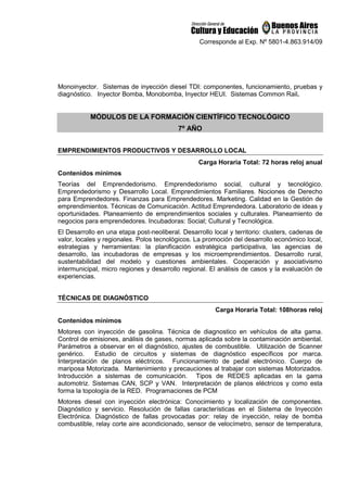 Corresponde al Exp. Nº 5801-4.863.914/09
Monoinyector. Sistemas de inyección diesel TDI: componentes, funcionamiento, pruebas y
diagnóstico. Inyector Bomba, Monobomba, Inyector HEUI. Sistemas Common Rail.
MÓDULOS DE LA FORMACIÓN CIENTÍFICO TECNOLÓGICO
7º AÑO
EMPRENDIMIENTOS PRODUCTIVOS Y DESARROLLO LOCAL
Carga Horaria Total: 72 horas reloj anual
Contenidos mínimos
Teorías del Emprendedorismo. Emprendedorismo social, cultural y tecnológico.
Emprendedorismo y Desarrollo Local. Emprendimientos Familiares. Nociones de Derecho
para Emprendedores. Finanzas para Emprendedores. Marketing. Calidad en la Gestión de
emprendimientos. Técnicas de Comunicación. Actitud Emprendedora. Laboratorio de ideas y
oportunidades. Planeamiento de emprendimientos sociales y culturales. Planeamiento de
negocios para emprendedores. Incubadoras: Social; Cultural y Tecnológica.
El Desarrollo en una etapa post-neoliberal. Desarrollo local y territorio: clusters, cadenas de
valor, locales y regionales. Polos tecnológicos. La promoción del desarrollo económico local,
estrategias y herramientas: la planificación estratégica participativa, las agencias de
desarrollo, las incubadoras de empresas y los microemprendimientos. Desarrollo rural,
sustentabilidad del modelo y cuestiones ambientales. Cooperación y asociativismo
intermunicipal, micro regiones y desarrollo regional. El análisis de casos y la evaluación de
experiencias.
TÉCNICAS DE DIAGNÓSTICO
Carga Horaria Total: 108horas reloj
Contenidos mínimos
Motores con inyección de gasolina. Técnica de diagnostico en vehículos de alta gama.
Control de emisiones, análisis de gases, normas aplicada sobre la contaminación ambiental.
Parámetros a observar en el diagnóstico, ajustes de combustible. Utilización de Scanner
genérico. Estudio de circuitos y sistemas de diagnóstico específicos por marca.
Interpretación de planos eléctricos. Funcionamiento de pedal electrónico. Cuerpo de
mariposa Motorizada. Mantenimiento y precauciones al trabajar con sistemas Motorizados.
Introducción a sistemas de comunicación. Tipos de REDES aplicadas en la gama
automotriz. Sistemas CAN, SCP y VAN. Interpretación de planos eléctricos y como esta
forma la topología de la RED. Programaciones de PCM
Motores diesel con inyección electrónica: Conocimiento y localización de componentes.
Diagnóstico y servicio. Resolución de fallas características en el Sistema de Inyección
Electrónica. Diagnóstico de fallas provocadas por: relay de inyección, relay de bomba
combustible, relay corte aire acondicionado, sensor de velocímetro, sensor de temperatura,
 