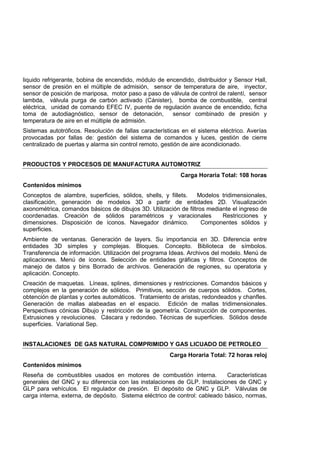 liquido refrigerante, bobina de encendido, módulo de encendido, distribuidor y Sensor Hall,
sensor de presión en el múltiple de admisión, sensor de temperatura de aire, inyector,
sensor de posición de mariposa, motor paso a paso de válvula de control de ralentí, sensor
lambda, válvula purga de carbón activado (Cánister), bomba de combustible, central
eléctrica, unidad de comando EFEC IV, puente de regulación avance de encendido, ficha
toma de autodiagnóstico, sensor de detonación, sensor combinado de presión y
temperatura de aire en el múltiple de admisión.
Sistemas autotróficos. Resolución de fallas características en el sistema eléctrico. Averías
provocadas por fallas de: gestión del sistema de comandos y luces, gestión de cierre
centralizado de puertas y alarma sin control remoto, gestión de aire acondicionado.
PRODUCTOS Y PROCESOS DE MANUFACTURA AUTOMOTRIZ
Carga Horaria Total: 108 horas
Contenidos mínimos
Conceptos de alambre, superficies, sólidos, shells, y fillets. Modelos tridimensionales,
clasificación, generación de modelos 3D a partir de entidades 2D. Visualización
axonométrica, comandos básicos de dibujos 3D. Utilización de filtros mediante el ingreso de
coordenadas. Creación de sólidos paramétricos y varacionales Restricciones y
dimensiones. Disposición de íconos. Navegador dinámico. Componentes sólidos y
superficies.
Ambiente de ventanas. Generación de layers. Su importancia en 3D. Diferencia entre
entidades 3D simples y complejas. Bloques. Concepto. Biblioteca de símbolos.
Transferencia de información. Utilización del programa Ideas. Archivos del modelo. Menú de
aplicaciones. Menú de íconos. Selección de entidades gráficas y filtros. Conceptos de
manejo de datos y bins Borrado de archivos. Generación de regiones, su operatoria y
aplicación. Concepto.
Creación de maquetas. Líneas, splines, dimensiones y restricciones. Comandos básicos y
complejos en la generación de sólidos. Primitivos, sección de cuerpos sólidos. Cortes,
obtención de plantas y cortes automáticos. Tratamiento de aristas, redondeados y chanfles.
Generación de mallas alabeadas en el espacio. Edición de mallas tridimensionales.
Perspectivas cónicas Dibujo y restricción de la geometría. Construcción de componentes.
Extrusiones y revoluciones. Cáscara y redondeo. Técnicas de superficies. Sólidos desde
superficies. Variational Sep.
INSTALACIONES DE GAS NATURAL COMPRIMIDO Y GAS LICUADO DE PETROLEO
Carga Horaria Total: 72 horas reloj
Contenidos mínimos
Reseña de combustibles usados en motores de combustión interna. Características
generales del GNC y su diferencia con las instalaciones de GLP. Instalaciones de GNC y
GLP para vehículos. El regulador de presión. El depósito de GNC y GLP. Válvulas de
carga interna, externa, de depósito. Sistema eléctrico de control: cableado básico, normas,
 