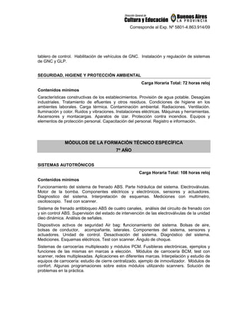 Corresponde al Exp. Nº 5801-4.863.914/09
tablero de control. Habilitación de vehículos de GNC. Instalación y regulación de sistemas
de GNC y GLP.
SEGURIDAD, HIGIENE Y PROTECCIÓN AMBIENTAL
Carga Horaria Total: 72 horas reloj
Contenidos mínimos
Características constructivas de los establecimientos. Provisión de agua potable. Desagües
industriales. Tratamiento de efluentes y otros residuos. Condiciones de higiene en los
ambientes laborales. Carga térmica. Contaminación ambiental. Radiaciones. Ventilación.
Iluminación y color. Ruidos y vibraciones. Instalaciones eléctricas. Máquinas y herramientas.
Ascensores y montacargas. Aparatos de izar. Protección contra incendios. Equipos y
elementos de protección personal. Capacitación del personal. Registro e información.
MÓDULOS DE LA FORMACIÓN TÉCNICO ESPECÍFICA
7º AÑO
SISTEMAS AUTOTRÓNICOS
Carga Horaria Total: 108 horas reloj
Contenidos mínimos
Funcionamiento del sistema de frenado ABS. Parte hidráulica del sistema. Electroválvulas.
Motor de la bomba. Componentes eléctricos y electrónicos, sensores y actuadores.
Diagnostico del sistema. Interpretación de esquemas. Mediciones con multímetro,
osciloscopio. Test con scanner.
Sistema de frenado antibloqueo ABS de cuatro canales, análisis del circuito de frenado con
y sin control ABS. Supervisión del estado de intervención de las electroválvulas de la unidad
óleo dinámica. Análisis de señales.
Dispositivos activos de seguridad Air bag: funcionamiento del sistema. Bolsas de aire,
bolsas de conductor, acompañante, laterales. Componentes del sistema, sensores y
actuadores. Unidad de control. Desactivación del sistema. Diagnóstico del sistema.
Mediciones. Esquemas eléctricos. Test con scanner. Ángulo de choque.
Sistemas de carrocerías multiplexado y módulos PCM. Fusibleras electrónicas, ejemplos y
funciones de las mismas en marcas a elección. Módulos de carrocería BCM, test con
scanner, redes multiplexadas. Aplicaciones en diferentes marcas. Interpelación y estudio de
equipos de carrocería: estudio de cierre centralizado, ejemplo de inmovilizador. Módulos de
confort. Algunas programaciones sobre estos módulos utilizando scanners. Solución de
problemas en la práctica.
 