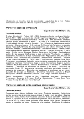 Interconexión de módulos, tipos de conexionado. Arquitectura de la red. Redes,
comunicación entre módulos, cableado. Esquemas eléctricos de redes.
PROYECTO Y DISEÑO DE CARROCERÍAS
Carga Horaria Total: 144 horas reloj
Contenidos mínimos
El origen del automóvil - Período 1883 – 1918. Los automóviles del mundo y su historia –
Período 1919 – 1940. La evolución del automóvil a partir de la posguerra – Período 1947 –
1975. El diseño como motivador competitivo – Período 1975 – 2000. La industria automotriz
nacional. Carga aerodinámica y agarre. Los autos y la sustentación aerodinámica.
Complicaciones viscosas. Números Reynolds. Flujo tridimensional. Gradientes de presión.
Los spoilers delanteros traseros y de direcciones. El divisor de flujo. Variaciones en las cajas
de aire. Placas de hundimiento. La carga aerodinámica y los criterios del diseño. Alerones
de un solo elemento. Alerones de dos elementos. Flaps derivas laterales. Perfiles Gurney.
Efecto suelo y alerones delanteros. Montaje de alerones. Corrientes submarinas. El efecto
suelo. Fondos planos. Difusores. Túneles. Generadores de Vórtices. Canalizadores y
acción de los escapes Interferencias y baja resistencia. Visualización y medición
aerodinámica. Visualización de flujo. Túneles de viento. Adquisición de datos. Pruebas con
modelos a escala Observación del Flujo laminar. Observación de Turbulencias. Control de
cargas. Control de resistencia. Cálculo del CX. Conclusiones y presentación de datos.
Presentación computarizada. Materiales convencionales y construcción de carrocerías. La
elección de materiales. Carrocería de chapa de acero. Carrocería de chapa de aluminio.
Carrocería de plástico reforzado. Técnicas de constructivas. Carrocería de automóviles
deportivos. Carrocerías de automóviles de montaña y de spring. Carrocerías de
automóviles Sport y GT. Vehículos de competición basados en automóviles de calle. El
transporte de ocupantes. - Elementos que establecen la arquitectura de un interior.
Evolución del concepto de habitáculo. Ergonomía Instrumental Analógico y Digital.
Navegadores satelitales -Indicadores Lumínicos, Luces Testigo. Elementos recreativos.
Sketch. Construcción. Tipología de trazo. Perspectiva. Ilustración. Composición.
Presentación. Contenido de Proyecto. Breafing. Breinstorming. Proyecto Speed Form.
Proyecto Concept Car. Proyecto Interior Concept.
PROYECTO Y DISEÑO DE CHASIS Y SISTEMAS DE SUSPENSIÓN
Carga Horaria Total: 144 horas reloj
Contenidos mínimos
Fuerzas de origen elástico, de fricción y de inercia. Ángulo de las ruedas. Definición de
comba, convergencia, divergencia, avance, ángulo de caída y radio de rodaje. Distancia
entre ejes y trocha. Valores mas frecuentes. Capacidad de curva Definición. Factores que
afectan la capacidad de curva. Características generales de los neumáticos. Materiales.
Circulo de fricción. Fuerza lateral en función de los ángulos de las ruedas. Factores que
afectan la capacidad de curva. Resistencia a la rodadura. Coeficiente de rodadura.
 