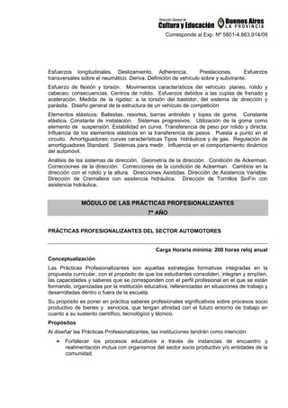 Corresponde al Exp. Nº 5801-4.863.914/09
Esfuerzos longitudinales. Deslizamiento. Adherencia. Prestaciones. Esfuerzos
transversales sobre el neumático. Deriva. Definición de vehículo sobre y subvirante.
Esfuerzo de flexión y torsión. Movimientos característicos del vehículo: planeo, rolido y
cabeceo; consecuencias. Centros de rolido. Esfuerzos debidos a las cuplas de frenado y
aceleración. Medida de la rigidez: a la torsión del bastidor, del sistema de dirección y
parásita. Diseño general de la estructura de un vehículo de competición
Elementos elásticos. Ballestas, resortes, barras antirolido y topes de goma. Constante
elástica. Constante de instalación. Sistemas progresivos. Utilización de la goma como
elemento de suspensión. Estabilidad en curva. Transferencia de peso por rolido y directa.
Influencia de los elementos elásticos en la transferencia de pesos. Puesta a punto en el
circuito. Amortiguadores: curvas características Tipos hidráulicos y de gas. Regulación de
amortiguadores Standard. Sistemas para medir. Influencia en el comportamiento dinámico
del automóvil.
Análisis de los sistemas de dirección. Geometría de la dirección. Condición de Ackerman.
Correcciones de la dirección. Correcciones de la condición de Ackerman. Cambios en la
dirección con el rolido y la altura. Direcciones Asistidas. Dirección de Asistencia Variable.
Dirección de Cremallera con asistencia hidráulica. Dirección de Tornillos SinFin con
asistencia hidráulica.
MÓDULO DE LAS PRÁCTICAS PROFESIONALIZANTES
7º AÑO
PRÁCTICAS PROFESIONALIZANTES DEL SECTOR AUTOMOTORES
Carga Horaria mínima: 200 horas reloj anual
Conceptualización
Las Prácticas Profesionalizantes son aquellas estrategias formativas integradas en la
propuesta curricular, con el propósito de que los estudiantes consoliden, integren y amplíen,
las capacidades y saberes que se corresponden con el perfil profesional en el que se están
formando, organizadas por la institución educativa, referenciadas en situaciones de trabajo y
desarrolladas dentro o fuera de la escuela.
Su propósito es poner en práctica saberes profesionales significativos sobre procesos socio
productivo de bienes y servicios, que tengan afinidad con el futuro entorno de trabajo en
cuanto a su sustento científico, tecnológico y técnico.
Propósitos
Al diseñar las Prácticas Profesionalizantes, las instituciones tendrán como intención:
• Fortalecer los procesos educativos a través de instancias de encuentro y
realimentación mutua con organismos del sector socio productivo y/o entidades de la
comunidad.
 