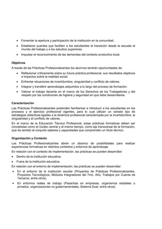 • Fomentar la apertura y participación de la institución en la comunidad.
• Establecer puentes que faciliten a los estudiantes la transición desde la escuela al
mundo del trabajo y a los estudios superiores.
• Impulsar el reconocimiento de las demandas del contexto productivo local.
Objetivos
A través de las Prácticas Profesionalizantes los alumnos tendrán oportunidades de:
• Reflexionar críticamente sobre su futura práctica profesional, sus resultados objetivos
e impactos sobre la realidad social.
• Enfrentar situaciones de incertidumbre, singularidad y conflicto de valores.
• Integrar y transferir aprendizajes adquiridos a lo largo del proceso de formación.
• Valorar el trabajo decente en el marco de los Derechos de los Trabajadores y del
respeto por las condiciones de higiene y seguridad en que debe desarrollarse.
Caracterización
Las Prácticas Profesionalizantes pretenden familiarizar e introducir a los estudiantes en los
procesos y el ejercicio profesional vigentes, para lo cual utilizan un variado tipo de
estrategias didácticas ligadas a la dinámica profesional caracterizada por la incertidumbre, la
singularidad y el conflicto de valores.
En el marco de la Educación Técnico Profesional, estas prácticas formativas deben ser
concebidas como el núcleo central y al mismo tiempo, como eje transversal de la formación,
que da sentido al conjunto saberes y capacidades que comprenden un título técnico.
Organización y Contexto
Las Prácticas Profesionalizantes abren un abanico de posibilidades para realizar
experiencias formativas en distintos contextos y entornos de aprendizaje.
En relación con el contexto de implementación, las prácticas se pueden desarrollar:
• Dentro de la institución educativa.
• Fuera de la institución educativa.
En relación con el entorno de implementación, las prácticas se pueden desarrollar:
• En el entorno de la institución escolar (Proyectos de Prácticas Profesionalizantes,
Proyectos Tecnológicos, Módulos Integradores del 7mo. Año, Trabajos por Cuenta de
Terceros, entre otros).
• En entornos reales de trabajo (Pasantías en empresas, organismos estatales o
privados, organizaciones no gubernamentales, Sistema Dual, entre otros).
 
