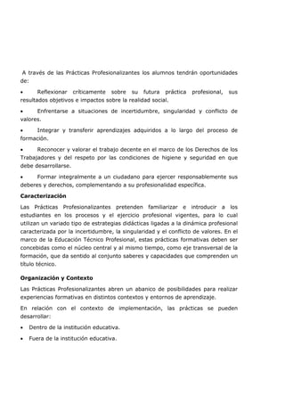 A través de las Prácticas Profesionalizantes los alumnos tendrán oportunidades
de:
• Reflexionar críticamente sobre su futura práctica profesional, sus
resultados objetivos e impactos sobre la realidad social.
• Enfrentarse a situaciones de incertidumbre, singularidad y conflicto de
valores.
• Integrar y transferir aprendizajes adquiridos a lo largo del proceso de
formación.
• Reconocer y valorar el trabajo decente en el marco de los Derechos de los
Trabajadores y del respeto por las condiciones de higiene y seguridad en que
debe desarrollarse.
• Formar integralmente a un ciudadano para ejercer responsablemente sus
deberes y derechos, complementando a su profesionalidad específica.
Caracterización
Las Prácticas Profesionalizantes pretenden familiarizar e introducir a los
estudiantes en los procesos y el ejercicio profesional vigentes, para lo cual
utilizan un variado tipo de estrategias didácticas ligadas a la dinámica profesional
caracterizada por la incertidumbre, la singularidad y el conflicto de valores. En el
marco de la Educación Técnico Profesional, estas prácticas formativas deben ser
concebidas como el núcleo central y al mismo tiempo, como eje transversal de la
formación, que da sentido al conjunto saberes y capacidades que comprenden un
título técnico.
Organización y Contexto
Las Prácticas Profesionalizantes abren un abanico de posibilidades para realizar
experiencias formativas en distintos contextos y entornos de aprendizaje.
En relación con el contexto de implementación, las prácticas se pueden
desarrollar:
• Dentro de la institución educativa.
• Fuera de la institución educativa.
 