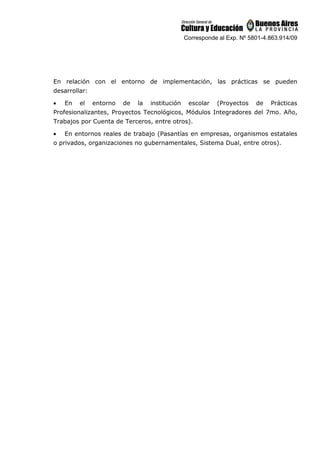 Corresponde al Exp. Nº 5801-4.863.914/09
En relación con el entorno de implementación, las prácticas se pueden
desarrollar:
• En el entorno de la institución escolar (Proyectos de Prácticas
Profesionalizantes, Proyectos Tecnológicos, Módulos Integradores del 7mo. Año,
Trabajos por Cuenta de Terceros, entre otros).
• En entornos reales de trabajo (Pasantías en empresas, organismos estatales
o privados, organizaciones no gubernamentales, Sistema Dual, entre otros).
 