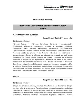 Corresponde al Exp. Nº 5801-4.863.914/09
CONTENIDOS MÍNIMOS
MÓDULOS DE LA FORMACIÓN CIENTÍFICO TECNOLÓGICA
4º AÑO
MATEMÁTICA CICLO SUPERIOR
Carga Horaria Total: 144 horas reloj
Contenidos mínimos
Números Reales y Números Complejos: Concepto y representación.
Completitud. Operatoria. Sucesiones. Notación y lenguaje. Funciones:
polinómicas, valor absoluto, exponencial, logarítmicas, trigonométricas.
Operaciones con funciones. Función inversa. Reconocimiento y caracterización de
funciones desde su gráfica y su fórmula: intervalos de crecimiento y
decrecimiento, máximos y mínimos, periodicidad, continuidad, paridad, ceros.
Semejanza de figuras planas Teorema de Thales. Resolución de triángulos
mediante el empleo de la trigonometría: teoremas del seno y del coseno.
Modelización de fenómenos del mundo real a través del empleo de funciones.
Ecuaciones e inecuaciones. Sistemas de ecuaciones. Formas de resolución gráfica
y analítica. Resolución de situaciones problemáticas modelizadas. Comparación
de métodos de resolución y discusión del número y tipo de soluciones halladas
de acuerdo a los contextos de las situaciones a resolver.
FÍSICA
Carga Horaria Total: 108 horas reloj
Contenidos mínimos
Energía mecánica: cinemática, dinámica. Transformaciones de energía. Energía
térmica: calor y temperatura. Transferencia de energía. Escalas termométricas.
Calorimetría. Dilatación de líquidos y sólidos. Mecánica de los fluidos. Leyes de la
hidrostática y la neumática. Energía Eléctrica: campo y potencial electrostáticos.
Dieléctricos. Corriente Eléctrica. Interacción Magnética. Inducción. Campo
 