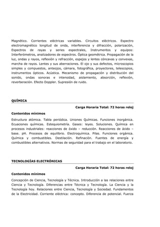 Magnético. Corrientes eléctricas variables. Circuitos eléctricos. Espectro
electromagnético longitud de onda, interferencia y difracción, polarización,
Espectros de rayas y series espectrales, Instrumentos y equipos:
Interferómetros, analizadores de espectros. Óptica geométrica. Propagación de la
luz, ondas y rayos, reflexión y refracción, espejos y lentes cóncavas y convexas,
marcha de rayos. Lentes y sus aberraciones. El ojo y sus defectos, microscopios
simples y compuestos, anteojos, cámara, fotográfica, proyectores, telescopios,
instrumentos ópticos. Acústica. Mecanismo de propagación y distribución del
sonido, ondas sonoras e intensidad, aislamiento, absorción, reflexión,
reverberación. Efecto Doppler. Supresión de ruido.
QUÍMICA
Carga Horaria Total: 72 horas reloj
Contenidos mínimos
Estructura atómica. Tabla periódica. Uniones Químicas. Funciones inorgánica.
Ecuaciones químicas. Estequiometría. Gases: leyes. Soluciones. Química en
procesos industriales: reacciones de óxido – reducción. Reacciones de ácido –
base. pH. Procesos de equilibrio. Electroquímica. Pilas. Funciones orgánica.
Química y combustibles. Destilación. Refinación. Fuentes de energía y
combustibles alternativos. Normas de seguridad para el trabajo en el laboratorio.
TECNOLOGÍAS ELECTRÓNICAS
Carga Horaria Total: 72 horas reloj
Contenidos mínimos
Concepción de Ciencia, Tecnología y Técnica. Introducción a las relaciones entre
Ciencia y Tecnología. Diferencias entre Técnica y Tecnología. La Ciencia y la
Tecnología hoy. Relaciones entre Ciencia, Tecnología y Sociedad. Fundamentos
de la Electricidad. Corriente eléctrica: concepto. Diferencia de potencial. Fuerza
 