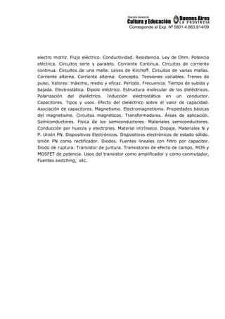 Corresponde al Exp. Nº 5801-4.863.914/09
electro motriz. Flujo eléctrico. Conductividad. Resistencia. Ley de Ohm. Potencia
eléctrica. Circuitos serie y paralelo. Corriente Continua. Circuitos de corriente
continua. Circuitos de una malla. Leyes de Kirchoff. Circuitos de varias mallas.
Corriente alterna. Corriente alterna: Concepto. Tensiones variables. Trenes de
pulso. Valores: máximo, medio y eficaz. Período. Frecuencia. Tiempo de subida y
bajada. Electrostática. Dipolo eléctrico. Estructura molecular de los dieléctricos.
Polarización del dieléctrico. Inducción electrostática en un conductor.
Capacitores. Tipos y usos. Efecto del dieléctrico sobre el valor de capacidad.
Asociación de capacitores. Magnetismo. Electromagnetismo. Propiedades básicas
del magnetismo. Circuitos magnéticos. Transformadores. Áreas de aplicación.
Semiconductores. Física de los semiconductores. Materiales semiconductores.
Conducción por huecos y electrones. Material intrínseco. Dopaje. Materiales N y
P. Unión PN. Dispositivos Electrónicos. Dispositivos electrónicos de estado sólido.
Unión PN como rectificador. Diodos. Fuentes lineales con filtro por capacitor.
Diodo de ruptura. Transistor de juntura. Transistores de efecto de campo, MOS y
MOSFET de potencia. Usos del transistor como amplificador y como conmutador,
Fuentes switching, etc.
 