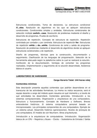 Corresponde al Exp. Nº 5801-4.863.914/09
Estructuras condicionales. Toma de decisiones. La estructura condicional
if…else. Resolución de algoritmos en los que se apliquen estructuras
condicionales. Condicionales simples y anidadas. Estructuras condicionales de
selección múltiple switch…case. Resolución de problemas mediante el diseño y
desarrollo de programas. Prueba de escritorio.
Estructuras de repetición. Concepto de estructura de repetición. Repetición
controlada por contador y por centinela. Estructura de repetición for. Estructuras
de repetición while y do…while. Condiciones de corte y salida de programa.
Resolución de problemas mediante el desarrollo de algoritmos donde se apliquen
estructuras condicionales y de repetición.
Diseño de programas, técnicas para la construcción, documentación y
seguimiento. Clasificación de los lenguajes de programación. Selección de la
herramienta adecuada según la plataforma sobre la cual se realizará la solución.
Confección de la documentación. Ventajas de comentar los programas
realizados. Implementación y seguimiento de la solución desarrollada. Asistencia
básica al usuario.
LABORATORIO DE HARDWARE
Carga Horaria Total: 144 horas reloj
Contenidos mínimos
Esta descripción presenta aquellos contenidos que podrían desarrollarse en el
transcurso de las actividades formativas. La misma no indica secuencia, será el
equipo docente a cargo del módulo quien resuelva en qué momento y a través de
qué actividades los desarrollará. Contenidos generales. Introducción a los
sistemas computacionales. Organización y arquitectura de una computadora.
Estructura y funcionamiento. Concepto de Hardware y Software. Breves
antecedentes históricos. El sistema computadora personal basado en
microprocesador. Los principales componentes de una computadora. Ejemplo de
un sistema actual. Desarrollo histórico (generaciones). Niveles de jerarquía de
una computadora. El modelo de von Neumann. Otras arquitecturas.
Introducción a la arquitectura de computadoras. Introducción: Organización
básica de un CPU – Registros y Buses – Clocks – Subsistema de Entrada / Salida
 
