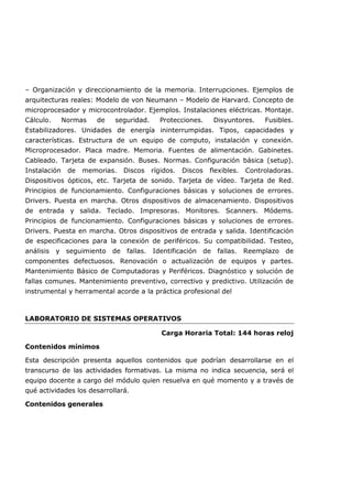 – Organización y direccionamiento de la memoria. Interrupciones. Ejemplos de
arquitecturas reales: Modelo de von Neumann – Modelo de Harvard. Concepto de
microprocesador y microcontrolador. Ejemplos. Instalaciones eléctricas. Montaje.
Cálculo. Normas de seguridad. Protecciones. Disyuntores. Fusibles.
Estabilizadores. Unidades de energía ininterrumpidas. Tipos, capacidades y
características. Estructura de un equipo de computo, instalación y conexión.
Microprocesador. Placa madre. Memoria. Fuentes de alimentación. Gabinetes.
Cableado. Tarjeta de expansión. Buses. Normas. Configuración básica (setup).
Instalación de memorias. Discos rígidos. Discos flexibles. Controladoras.
Dispositivos ópticos, etc. Tarjeta de sonido. Tarjeta de vídeo. Tarjeta de Red.
Principios de funcionamiento. Configuraciones básicas y soluciones de errores.
Drivers. Puesta en marcha. Otros dispositivos de almacenamiento. Dispositivos
de entrada y salida. Teclado. Impresoras. Monitores. Scanners. Módems.
Principios de funcionamiento. Configuraciones básicas y soluciones de errores.
Drivers. Puesta en marcha. Otros dispositivos de entrada y salida. Identificación
de especificaciones para la conexión de periféricos. Su compatibilidad. Testeo,
análisis y seguimiento de fallas. Identificación de fallas. Reemplazo de
componentes defectuosos. Renovación o actualización de equipos y partes.
Mantenimiento Básico de Computadoras y Periféricos. Diagnóstico y solución de
fallas comunes. Mantenimiento preventivo, correctivo y predictivo. Utilización de
instrumental y herramental acorde a la práctica profesional del
LABORATORIO DE SISTEMAS OPERATIVOS
Carga Horaria Total: 144 horas reloj
Contenidos mínimos
Esta descripción presenta aquellos contenidos que podrían desarrollarse en el
transcurso de las actividades formativas. La misma no indica secuencia, será el
equipo docente a cargo del módulo quien resuelva en qué momento y a través de
qué actividades los desarrollará.
Contenidos generales
 