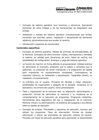 Corresponde al Exp. Nº 5801-4.863.914/09
 Concepto de sistema operativo (sus funciones y estructura, descripción
elemental de cómo trabaja y de las herramientas de diagnóstico que
brinda).
 Instalación y manejo del sistema operativo (visualizaciones que brinda,
comandos que permiten operar, instalación o actualización de elementos
optativos, personalizaciones que ayudan al usuario).
 Introducción a aspectos de conectividad.
Contenidos específicos
 Concepto de sistema operativo. Manejo de archivos; de entrada/salida; de
la memoria. Conceptos de cómo funciona: núcleo, interrupciones y llamadas
al sistema, su utilidad para situaciones de error. Panel de control, sus
posibilidades de configuración. Arranque y carga del sistema operativo.
 La función de imprimir en forma diferida al procesamiento. Utilidad práctica
de administrar la impresión, programa que lo realiza y comandos que la
gobiernan. La utilización de varias impresoras y la preparación de salidas
para impresoras no necesariamente conectadas. Controladores de
impresión (drivers), su instalación y actualización. Tipografías (fonts), su
instalación y funcionamiento.
 La interface con el usuario. Principios de claridad y mejor utilización,
posibilidades de organización y apagado de la pantalla. Incidencia en la
operatoria y los errores del usuario; cómo personalizarla.
 Tipos y organización de la memoria real; su asignación, administración y
protección. Formas de administrar la memoria y su incidencia en el
comportamiento de la ejecución de programas. Programas residentes.
Herramientas para diagnóstico del uso y reasignación de la memoria.
Memoria virtual y su administración; el problema del swapping y sus efectos
sobre la rapidez de ejecución.
 Concepto de proceso. Prioridades y esquemas de ejecución, recursos que
utilizan los programas. Tipos de interrupción. Formas de recabar
información y alterar las prioridades de ejecución, efectos de hacerlo.
Procesos con líneas de ejecución paralelas para aprovechar la disponibilidad
 