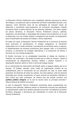 La Educación Técnico Profesional como modalidad, además promueve la cultura
del trabajo y la producción para el desarrollo territorial sustentable del país y sus
regiones, como elemento clave de las estrategias de inclusión social, de
desarrollo y crecimiento socio-productivo, de innovación tecnológica, creando
conciencia sobre el pleno ejercicio de los derechos laborales. Con estos sujetos
de plenos derechos, la Educación Técnico Profesional procura, además,
responder a las demandas y necesidades del contexto socio productivo en el cual
se desarrolla, con una mirada integral y prospectiva que excede a la preparación
para el desempeño de puestos de trabajo y oficios específicos.
En todos los casos la Educación Técnico Profesional de la Provincia de Buenos
Aires promueve el asociativismo, el trabajo autogestivo, la interacción
responsable con el medio ambiente, la producción de alimentos sanos y seguros,
el eslabonamiento de procesos productivos para agregar valor a la producción
primaria, la promoción de energías alternativas y la producción de bienes y
servicios con una mirada prospectiva.
El Diseño Curricular en su complejidad trasciende el listado de materias y
módulos, los contenidos y las cargas horarias que en ellas se incluyen; regula la
escolarización de adolescentes, jóvenes, adultos y adultos mayores, y el
desempeño docente, define el ritmo y forma del trabajo escolar.
Es un instrumento de intervención del Estado sobre el espacio público que es la
Escuela. “El Estado, además, como modo de organización jurídica de los
ciudadanos/as para la consecución de sus proyectos de vida, es quien debe
garantizar los derechos de todos los sujetos. Con este objetivo, ante las diversas
demandas que circulan socialmente, es quien articula los elementos referidos al
bien común que ellas contengan, de manera que sea posible construir una
política pública integral, en la cual se asume como su principal promotor.”
(Marco General de Política Curricular)
Si bien la Educación Técnico Profesional comprende áreas ocupacionales tan
diversas como distintas, debemos pensar en elementos comunes que signifiquen
la representación cabal de la política educativa provincial. Así debemos encontrar
formatos, lenguajes y estructuras que representen lo común de la Educación
Técnico Profesional.
 