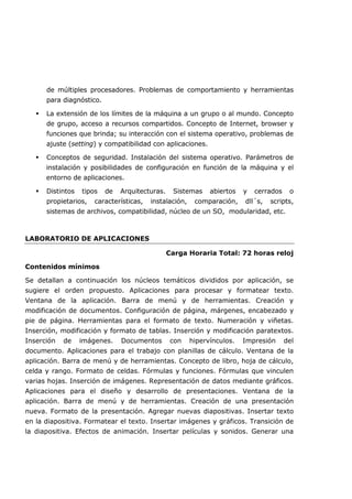 de múltiples procesadores. Problemas de comportamiento y herramientas
para diagnóstico.
 La extensión de los límites de la máquina a un grupo o al mundo. Concepto
de grupo, acceso a recursos compartidos. Concepto de Internet, browser y
funciones que brinda; su interacción con el sistema operativo, problemas de
ajuste (setting) y compatibilidad con aplicaciones.
 Conceptos de seguridad. Instalación del sistema operativo. Parámetros de
instalación y posibilidades de configuración en función de la máquina y el
entorno de aplicaciones.
 Distintos tipos de Arquitecturas. Sistemas abiertos y cerrados o
propietarios, características, instalación, comparación, dll´s, scripts,
sistemas de archivos, compatibilidad, núcleo de un SO, modularidad, etc.
LABORATORIO DE APLICACIONES
Carga Horaria Total: 72 horas reloj
Contenidos mínimos
Se detallan a continuación los núcleos temáticos divididos por aplicación, se
sugiere el orden propuesto. Aplicaciones para procesar y formatear texto.
Ventana de la aplicación. Barra de menú y de herramientas. Creación y
modificación de documentos. Configuración de página, márgenes, encabezado y
pie de página. Herramientas para el formato de texto. Numeración y viñetas.
Inserción, modificación y formato de tablas. Inserción y modificación paratextos.
Inserción de imágenes. Documentos con hipervínculos. Impresión del
documento. Aplicaciones para el trabajo con planillas de cálculo. Ventana de la
aplicación. Barra de menú y de herramientas. Concepto de libro, hoja de cálculo,
celda y rango. Formato de celdas. Fórmulas y funciones. Fórmulas que vinculen
varias hojas. Inserción de imágenes. Representación de datos mediante gráficos.
Aplicaciones para el diseño y desarrollo de presentaciones. Ventana de la
aplicación. Barra de menú y de herramientas. Creación de una presentación
nueva. Formato de la presentación. Agregar nuevas diapositivas. Insertar texto
en la diapositiva. Formatear el texto. Insertar imágenes y gráficos. Transición de
la diapositiva. Efectos de animación. Insertar películas y sonidos. Generar una
 