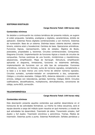 SISTEMAS DIGITALES
Carga Horaria Total: 108 horas reloj
Contenidos mínimos
Se detallan a continuación los núcleos temáticos del presente módulo, se sugiere
el orden propuesto. Variables, analógicas y digitales, características, ámbito de
aplicación. Sistemas físicos digitales combinacionales y con memoria. Sistemas
de numeración. Base de un sistema. Distintas bases: sistema decimal, sistema
binario, sistema octal y hexadecimal. Cambios de base. Operaciones aritméticas.
Funciones lógicas, representación, tabla de estados. Álgebra de Boole,
postulados, propiedades y, teoremas. Circuitos combinacionales. Compuertas.
Diagrama Circuital. Implementación de funciones lógicas a través de circuitos de
compuertas. Formas canónicas de una función, minitérminos y maxitérminos,
adyacencias, simplificación. Mapa de Karnaugh. Estructura, simplificación
aplicando el diagrama, limitaciones, funciones no totalmente definidas,
implementación de funciones con un sólo tipo de compuertas. Funciones
aritméticas, números con formato, suma de números signados, complemento a
la base y a la base menos uno como forma de obtener números signados.
Circuitos sumador, sumador-restador en complemento a dos, comparador.
Códigos y circuitos asociados. Códigos BCD, distancia detección y corrección de
errores, códigos con redundancia, paridad, hamming. Códigos ASCII. Circuitos
codificadores, decodificadores, multiplexores, demultiplexores, conversores de
código, suma BCD, corrección.
TELEINFORMÁTICA
Carga Horaria Total: 144 horas reloj
Contenidos mínimos
Esta descripción presenta aquellos contenidos que podrían desarrollarse en el
transcurso de las actividades formativas. La misma no indica secuencia, será el
equipo docente a cargo del módulo quien resuelva en qué momento y a través de
qué actividades los desarrollará. Trasmisión de datos. Transmisión simplex, half
duplex y full duplex. Trasmisión sincrónica y asincrónica. Tramas. Medios de
trasmisión. Sistemas punto a punto. Sistemas Multidifusión. Señales periódicas y
 