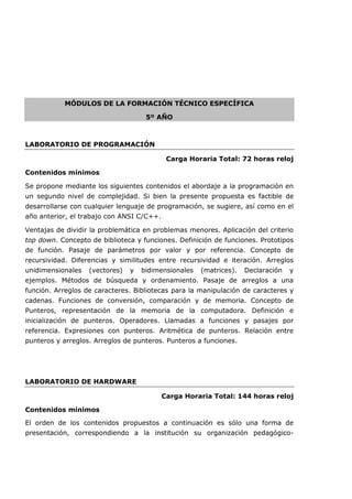 MÓDULOS DE LA FORMACIÓN TÉCNICO ESPECÍFICA
5º AÑO
LABORATORIO DE PROGRAMACIÓN
Carga Horaria Total: 72 horas reloj
Contenidos mínimos
Se propone mediante los siguientes contenidos el abordaje a la programación en
un segundo nivel de complejidad. Si bien la presente propuesta es factible de
desarrollarse con cualquier lenguaje de programación, se sugiere, así como en el
año anterior, el trabajo con ANSI C/C++.
Ventajas de dividir la problemática en problemas menores. Aplicación del criterio
top down. Concepto de biblioteca y funciones. Definición de funciones. Prototipos
de función. Pasaje de parámetros por valor y por referencia. Concepto de
recursividad. Diferencias y similitudes entre recursividad e iteración. Arreglos
unidimensionales (vectores) y bidimensionales (matrices). Declaración y
ejemplos. Métodos de búsqueda y ordenamiento. Pasaje de arreglos a una
función. Arreglos de caracteres. Bibliotecas para la manipulación de caracteres y
cadenas. Funciones de conversión, comparación y de memoria. Concepto de
Punteros, representación de la memoria de la computadora. Definición e
inicialización de punteros. Operadores. Llamadas a funciones y pasajes por
referencia. Expresiones con punteros. Aritmética de punteros. Relación entre
punteros y arreglos. Arreglos de punteros. Punteros a funciones.
LABORATORIO DE HARDWARE
Carga Horaria Total: 144 horas reloj
Contenidos mínimos
El orden de los contenidos propuestos a continuación es sólo una forma de
presentación, correspondiendo a la institución su organización pedagógico-
 