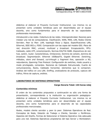 Corresponde al Exp. Nº 5801-4.863.914/09
didáctica al elaborar el Proyecto Curricular Institucional. Los mismos no se
presentan como unidades temáticas para ser desarrolladas por el equipo
docente, sino como fundamentos para el desarrollo de las capacidades
profesionales mencionadas.
Introducción a las redes. Cobertura de las redes. Interoperatividad. Razones para
instalar una red de computadoras. Clasificación, WAN, MAN, LAN, Redes Cliente
Servidor, Peer to Peer. LAN, topología física y lógica. Especificaciones LAN,
Ethernet, IEEE 802.x, FDDI. Comparación con las capas del modelo OSI. Placa de
red, dirección MAC, unicast, multicast y broadcast. Encapsulación, MTU.
Cableado, cable UTP, conectorización, Normas EIA/TIA 568B. Dispositivos de red,
hub, switch, router. Características, limitaciones. Dominio de colisión, dominio de
broadcast. Segmentación. Ethernet 100BaseTX, Gigabit Ethernet. Switching,
métodos, store and forward, cut-trhough y fragment free, operación a N2,
redundancia, Spanning Tree Protocol. Configuración de switches, modo usuario y
modo privilegiado, comandos. Nociones de Cableado Estructurado, Cuarto de
comunicaciones, Racks, Cableado horizontal, elementos que lo componen.
Análisis del tráfico en una LAN. Sniffing, analizadores de protocolo, captura del
tráfico, filtros de captura, análisis.
LABORATORIO DE SISTEMAS OPERATIVOS
Carga Horaria Total: 144 horas reloj
Contenidos mínimos
El orden de los contenidos propuestos a continuación es sólo una forma de
presentación, correspondiendo a la institución su organización pedagógico-
didáctica al elaborar el Proyecto Curricular Institucional. Los mismos no se
presentan como unidades temáticas para ser desarrolladas por el equipo
docente, sino como fundamentos para el desarrollo de las capacidades
profesionales mencionadas.
Redes, modelo cliente servidor y peer to peer. Sistemas Operativos de Red.
Conceptos de Nodo, Estación de Trabajo o Cliente, Servidor y Periféricos.
Aspectos del Diseño, Formas de Seleccionar el Sistema Operativo más adecuado
para una red. Sistemas Operativos propietarios del tipo Server y Workstation:
 