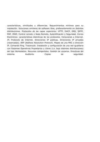 características, similitudes y diferencias. Requerimientos mínimos para su
instalación. Soluciones similares de software libre, preferentemente en distintas
distribuciones. Protocolos de las capas superiores: HTTP, DHCP, DNS, SMTP,
POP, IMAP, Control remoto y Nodo Remoto, Autentificación y Seguridad, Correo
Electrónico: características distintivas de los protocolos. Conexiones a Internet.
IP, Protocolo de Internet. Direcciones IP públicas. Direcciones IP privadas
(reservadas). ARP (Address Resolution Protocol). Mapeo de una MAC a dirección
IP. Comando Ping. Traceroute. Instalación y configuración de una red igualitaria
con Sistemas Operativos Propietarios y Libres (i.e. bajo distintas distribuciones)
del tipo Workstation. Recursos compartidos. Gestión de usuarios. Directivas del
sistema. Auditoría. Copias de seguridad.
 