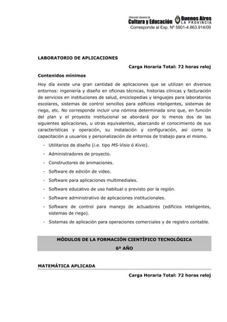 Corresponde al Exp. Nº 5801-4.863.914/09
LABORATORIO DE APLICACIONES
Carga Horaria Total: 72 horas reloj
Contenidos mínimos
Hoy día existe una gran cantidad de aplicaciones que se utilizan en diversos
entornos: ingeniería y diseño en oficinas técnicas, historias clínicas y facturación
de servicios en instituciones de salud, enciclopedias y lenguajes para laboratorios
escolares, sistemas de control sencillos para edificios inteligentes, sistemas de
riego, etc. No corresponde incluir una nómina determinada sino que, en función
del plan y el proyecto institucional se abordará por lo menos dos de las
siguientes aplicaciones, u otras equivalentes, abarcando el conocimiento de sus
características y operación, su instalación y configuración, así como la
capacitación a usuarios y personalización de entornos de trabajo para el mismo.
- Utilitarios de diseño (i.e. tipo MS-Visio ó Kivio).
- Administradores de proyecto.
- Constructores de animaciones.
- Software de edición de video.
- Software para aplicaciones multimediales.
- Software educativo de uso habitual o previsto por la región.
- Software administrativo de aplicaciones institucionales.
- Software de control para manejo de actuadores (edificios inteligentes,
sistemas de riego).
- Sistemas de aplicación para operaciones comerciales y de registro contable.
MÓDULOS DE LA FORMACIÓN CIENTÍFICO TECNOLÓGICA
6º AÑO
MATEMÁTICA APLICADA
Carga Horaria Total: 72 horas reloj
 