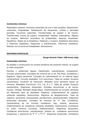 Contenidos mínimos
Matemática vectorial: funciones vectoriales de una o más variables. Operaciones:
vectoriales. Propiedades. Modelización de situaciones. Límites y derivadas
parciales. Funciones especiales. Transformadas de Laplace y de Fourier.
Transformada inversa de Laplace. Probabilidad: Modelos matemáticos. Álgebra
de sucesos. Definición axiomática de probabilidad. Espacios muestrales.
Estadística: Objeto de la Estadística. Población y muestra. Estadística descriptiva
e inferencia estadística. Diagramas y distribuciones. Inferencia estadística.
Relación con la teoría de Probabilidad. Estimaciones.
SISTEMAS DIGITALES
Carga Horaria Total: 108 horas reloj
Contenidos mínimos
Se detallan a continuación los núcleos temáticos del presente módulo, se sugiere
el orden propuesto.
Familias y subfamilias lógicas. Clasificación, características, comparación.
Circuitos secuenciales. Conceptos de memoria de un bit. Flip Flops. Contadores y
Registros. Lógica secuencial. Concepto de realimentación en un sistema lógico
combinacional. Circuitos biestables: R-S asincrónico. Tabla de verdad. Ecuación
característica. Condición de restricción. Biestable como elemento básico de
memoria. Biestables sincrónicos: R-S, J-K, D y T. Tabla de verdad. Ecuación
característica. Diagramas temporales. Entradas asincrónicas o de fuerza.
Función. Utilidad. Biestable Master/Slave. Implementación de circuitos utilizando
los diferentes tipos de biestables. Registros. Implementación de registros
utilizando biestables. Restricciones. Registros de desplazamiento. Tipos de
registros: serie/serie, serie/paralelo, paralelo/serie, paralelo/paralelo. Diagramas
temporales asociados. Concepto de memoria de “n” bits. Contadores.
Características de los circuitos contadores: tipo, módulo, secuencia.
Implementación de contadores utilizando biestables. Restricciones. Contadores
en anillo: memoria circulante. Implementación. Diagramas temporales.
Contadores asincrónicos: características. Síntesis de contadores asincrónicos
progresivos y regresivos de
n
2
M = y
n
2
M ≠ . Diagramas temporales. Contadores
 