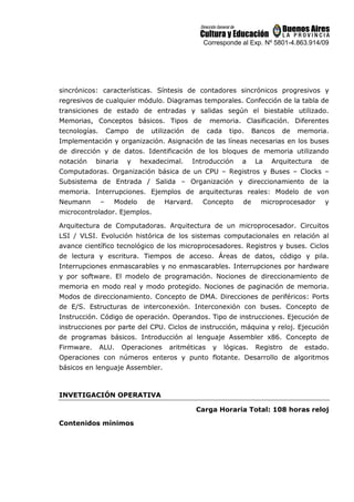 Corresponde al Exp. Nº 5801-4.863.914/09
sincrónicos: características. Síntesis de contadores sincrónicos progresivos y
regresivos de cualquier módulo. Diagramas temporales. Confección de la tabla de
transiciones de estado de entradas y salidas según el biestable utilizado.
Memorias, Conceptos básicos. Tipos de memoria. Clasificación. Diferentes
tecnologías. Campo de utilización de cada tipo. Bancos de memoria.
Implementación y organización. Asignación de las líneas necesarias en los buses
de dirección y de datos. Identificación de los bloques de memoria utilizando
notación binaria y hexadecimal. Introducción a La Arquitectura de
Computadoras. Organización básica de un CPU – Registros y Buses – Clocks –
Subsistema de Entrada / Salida – Organización y direccionamiento de la
memoria. Interrupciones. Ejemplos de arquitecturas reales: Modelo de von
Neumann – Modelo de Harvard. Concepto de microprocesador y
microcontrolador. Ejemplos.
Arquitectura de Computadoras. Arquitectura de un microprocesador. Circuitos
LSI / VLSI. Evolución histórica de los sistemas computacionales en relación al
avance científico tecnológico de los microprocesadores. Registros y buses. Ciclos
de lectura y escritura. Tiempos de acceso. Áreas de datos, código y pila.
Interrupciones enmascarables y no enmascarables. Interrupciones por hardware
y por software. El modelo de programación. Nociones de direccionamiento de
memoria en modo real y modo protegido. Nociones de paginación de memoria.
Modos de direccionamiento. Concepto de DMA. Direcciones de periféricos: Ports
de E/S. Estructuras de interconexión. Interconexión con buses. Concepto de
Instrucción. Código de operación. Operandos. Tipo de instrucciones. Ejecución de
instrucciones por parte del CPU. Ciclos de instrucción, máquina y reloj. Ejecución
de programas básicos. Introducción al lenguaje Assembler x86. Concepto de
Firmware. ALU. Operaciones aritméticas y lógicas. Registro de estado.
Operaciones con números enteros y punto flotante. Desarrollo de algoritmos
básicos en lenguaje Assembler.
INVETIGACIÓN OPERATIVA
Carga Horaria Total: 108 horas reloj
Contenidos mínimos
 