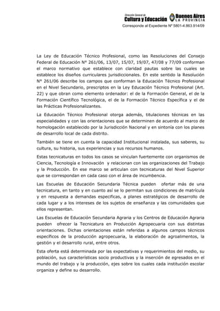 Corresponde al Expediente Nº 5801-4.863.914/09
La Ley de Educación Técnico Profesional, como las Resoluciones del Consejo
Federal de Educación N° 261/06, 13/07, 15/07, 19/07, 47/08 y 77/09 conforman
el marco normativo que establece con claridad pautas sobre las cuales se
establece los diseños curriculares jurisdiccionales. En este sentido la Resolución
N° 261/06 describe los campos que conforman la Educación Técnico Profesional
en el Nivel Secundario, prescriptos en la Ley Educación Técnico Profesional (Art.
22) y que obran como elemento ordenador: el de la Formación General, el de la
Formación Científico Tecnológica, el de la Formación Técnico Específica y el de
las Prácticas Profesionalizantes.
La Educación Técnico Profesional otorga además, titulaciones técnicas en las
especialidades y con las orientaciones que se determinen de acuerdo al marco de
homologación establecido por la Jurisdicción Nacional y en sintonía con los planes
de desarrollo local de cada distrito.
También se tiene en cuenta la capacidad Institucional instalada, sus saberes, su
cultura, su historia, sus experiencias y sus recursos humanos.
Estas tecnicaturas en todos los casos se vinculan fuertemente con organismos de
Ciencia, Tecnología e Innovación y relacionan con las organizaciones del Trabajo
y la Producción. En ese marco se articulan con tecnicaturas del Nivel Superior
que se correspondan en cada caso con el área de incumbencia.
Las Escuelas de Educación Secundaria Técnica pueden ofertar más de una
tecnicatura, en tanto y en cuanto así se lo permitan sus condiciones de matrícula
y en respuesta a demandas especificas, a planes estratégicos de desarrollo de
cada lugar y a los intereses de los sujetos de enseñanza y las comunidades que
ellos representan.
Las Escuelas de Educación Secundaria Agraria y los Centros de Educación Agraria
pueden ofrecer la Tecnicatura en Producción Agropecuaria con sus distintas
orientaciones. Dichas orientaciones están referidas a algunos campos técnicos
específicos de la producción agropecuaria, la elaboración de agroalimentos, la
gestión y el desarrollo rural, entre otros.
Esta oferta está determinada por las expectativas y requerimientos del medio, su
población, sus características socio productivas y la inserción de egresados en el
mundo del trabajo y la producción, ejes sobre los cuales cada institución escolar
organiza y define su desarrollo.
 