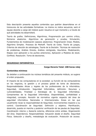 Esta descripción presenta aquellos contenidos que podrían desarrollarse en el
transcurso de las actividades formativas. La misma no indica secuencia, será el
equipo docente a cargo del módulo quien resuelva en qué momento y a través de
qué actividades los desarrollará.
Teoría de grafos. Definiciones, Algoritmos, Programación por camino crítico,
Números aleatorios. Algoritmos de generación y prueba, Simulación,
Fundamentos de modelización (paseos aleatorios). Programación lineal, Modelo,
Algoritmo Simplex. Procesos de Markoff. Teoría de Colas. Teoría de juegos,
Criterios de elección de estrategias, Teoría de la Decisión. Técnicas de resolución
de problemas, Análisis Directo, Análisis retrógrado, Heurística. Modelización,
Etapas (con aplicación a los puntos anteriores), Aplicación a Modelos de stock.
Conflicto. Resolución. Toma de decisiones.
SEGURIDAD INFORMÁTICA
Carga Horaria Total: 108 horas reloj
Contenidos mínimos
Se detallan a continuación los núcleos temáticos del presente módulo, se sugiere
el orden propuesto.
El impacto de las computadoras en la sociedad. La función de las computadoras
en los negocios, la gestión y el proceso global de toma de decisiones.
Responsabilidades éticas y legales de los profesionales de la informática.
Seguridad, introducción. Seguridad Informática, definición. Recursos y
vulnerabilidades. Finalidad y Estrategia de la Seguridad Informática.
Componentes de la Seguridad Informática. Disponibilidad, confiabilidad e
integridad, concepto. Revisión de normativa vigente respecto del área de
seguridad informática. Nacionales e Internacionales. Áreas en las que
usualmente recae la responsabilidad de Seguridad, inconvenientes respecto a su
control. Coordinación de Seguridad. Definición y objetivo. Planificación,
desarrollo, puesta en marcha y posterior verificación de las pautas de Seguridad.
Coordinación interna y Asesoría externa, diferencia entre ambas. Organización
del área. Dependencia. Responsabilidad. Actuación desde el diseño. Seguridad
Física. Selección y diseño, metodología de evaluación. Protección de acceso.
 