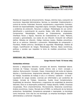 Corresponde al Exp. Nº 5801-4.863.914/09
Medidas de resguardo de almacenamiento. Riesgos, distintos tipos, evaluación de
ocurrencia. Seguridad Administrativa. Normas, su necesidad. Implementación y
control de normas. Publicidad. Personal, reclutamiento y seguimiento. Contratos.
División de responsabilidades. Seguridad Lógica. Concepto. Riesgos de Seguridad
y problemas de protección. Recursos a proteger. Metodologías de uso común:
identificación y autenticación de usuarios. Redes. LAN, WAN, de teleproceso.
Componentes. Metodologías. Nociones de Criptosistemas, propiedades.
Interfaces físicas y lógicas. Nociones de Criptosistemas en redes. Malware,
concepto y generalidades. Los costos de una infección. Evolución del software
dañino. Métodos de infección. Código malicioso locales. Medidas preventivas.
Qué es un antivirus. Detección y prevención. Metodologías de comparación y
heurística. Modelo antivirus. Estrategias de seguridad. Metodología. Análisis de
riesgos. Cuantificación de riesgos. Metodologías. Matrices. Bases económicas,
políticas y sociales que respaldan la toma de medidas preventivas. Costo/
beneficio.
DERECHOS DEL TRABAJO
Carga Horaria Total: 72 horas reloj
Contenidos mínimos
Derecho y obligaciones laborales: principios del derecho. Estabilidad laboral.
Contrato de Trabajo: Concepto. Sueldo mínimo vital y móvil: concepto y
objetivo. Remuneración: Concepto. Clases. Interpretación del recibo de haberes.
Aportes y Contribuciones. Asignaciones laborales. ART (Aseguradora de Riesgo
de Trabajo. Accidentes de trabajo in situ e in intinere)- Jubilación – O.Social -
Liquidación de cargas sociales. Licencias por enfermedad y por accidentes de
trabajo. Jornada de Trabajo. Vacaciones. Sueldo Anual Complementario.
Exigibilidad de derechos. Mecanismos y organismos de exigibilidad de derechos
laborales. Ética en el desempeño profesional. Trabajo decente. PyMES. Empresas
recuperadas. Micro emprendimientos. Microeconomía. Relaciones económicas:
Análisis económicos. Costos. Mercado de la PYMES. La retribución de los factores
productivos. Rentabilidad. Competencia apropiada e inapropiada. La tecnología
como mercancía. Ciclo vital de una tecnología. La empresa tecnológica. Gestión
administrativa y comercial: Impuestos.
 