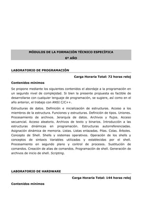 MÓDULOS DE LA FORMACIÓN TÉCNICO ESPECÍFICA
6º AÑO
LABORATORIO DE PROGRAMACIÓN
Carga Horaria Total: 72 horas reloj
Contenidos mínimos
Se propone mediante los siguientes contenidos el abordaje a la programación en
un segundo nivel de complejidad. Si bien la presente propuesta es factible de
desarrollarse con cualquier lenguaje de programación, se sugiere, así como en el
año anterior, el trabajo con ANSI C/C++.
Estructuras de datos. Definición e inicialización de estructuras. Acceso a los
miembros de la estructura. Funciones y estructuras. Definición de tipos. Uniones.
Procesamiento de archivos. Jerarquía de datos. Archivos y flujos. Acceso
secuencial. Acceso aleatorio. Archivos de texto y binarios. Introducción a las
estructuras dinámicas en programación. Estructuras autorreferenciadas.
Asignación dinámica de memoria. Listas. Listas enlazadas. Pilas. Colas. Árboles.
Concepto de Shell. Shells y sistemas operativos. Operación de los shells y
conceptos de sintaxis Variables utilizadas y establecidas por el shell.
Procesamiento en segundo plano y control de procesos. Sustitución de
comandos. Creación de alias de comandos. Programación de shell. Generación de
archivos de inicio de shell. Scripting.
LABORATORIO DE HARDWARE
Carga Horaria Total: 144 horas reloj
Contenidos mínimos
 