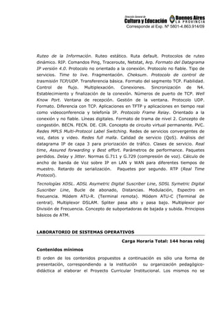 Corresponde al Exp. Nº 5801-4.863.914/09
Ruteo de la Información. Ruteo estático. Ruta default. Protocolos de ruteo
dinámico. RIP. Comandos Ping, Traceroute, Netstat, Arp. Formato del Datagrama
IP versión 4.0. Protocolo no orientado a la conexión. Protocolo no fiable. Tipo de
servicios. Time to live. Fragmentación. Cheksum. Protocolo de control de
trasmisión TCP/UDP. Transferencia básica. Formato del segmento TCP. Fiabilidad.
Control de flujo. Multiplexación. Conexiones. Sincronización de N4.
Establecimiento y finalización de la conexión. Números de puerto de TCP. Well
Know Port. Ventana de recepción. Gestión de la ventana. Protocolo UDP.
Formato. Diferencia con TCP. Aplicaciones en TFTP y aplicaciones en tiempo real
como videoconferencia y telefonía IP. Protocolo Frame Relay. Orientado a la
conexión y no fiable. Líneas digitales. Formato de trama de nivel 2. Concepto de
congestión. BECN. FECN. DE. CIR. Concepto de circuito virtual permanente. PVC.
Redes MPLS Multi-Protocol Label Switching. Redes de servicios convergentes de
voz, datos y video. Redes full malla. Calidad de servicio (QoS). Análisis del
datagrama IP de capa 3 para priorización de tráfico. Clases de servicio. Real
time, Assured forwarding y Best effort. Parámetros de performance. Paquetes
perdidos. Delay y Jitter. Normas G.711 y G.729 (compresión de voz). Cálculo de
ancho de banda de Voz sobre IP en LAN y WAN para diferentes tiempos de
muestro. Retardo de serialización. Paquetes por segundo. RTP (Real Time
Protocol).
Tecnologías XDSL. ADSL Asymetric Digital Suscriber Line, SDSL Symetric Digital
Suscriber Line, Bucle de abonado, Distancias. Modulación, Espectro en
frecuencia. Módem ATU-R. (Terminal remota). Módem ATU-C (Terminal de
central). Multiplexor DSLAM. Spliter pasa alto y pasa bajo. Multiplexor por
División de Frecuencia. Concepto de subportadoras de bajada y subida. Principios
básicos de ATM.
LABORATORIO DE SISTEMAS OPERATIVOS
Carga Horaria Total: 144 horas reloj
Contenidos mínimos
El orden de los contenidos propuestos a continuación es sólo una forma de
presentación, correspondiendo a la institución su organización pedagógico-
didáctica al elaborar el Proyecto Curricular Institucional. Los mismos no se
 