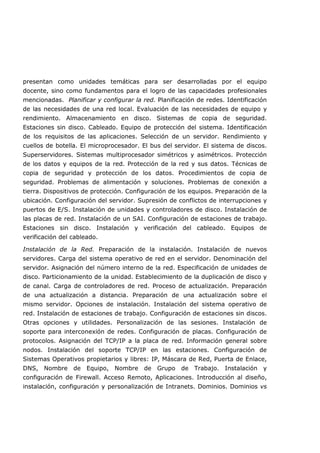 presentan como unidades temáticas para ser desarrolladas por el equipo
docente, sino como fundamentos para el logro de las capacidades profesionales
mencionadas. Planificar y configurar la red. Planificación de redes. Identificación
de las necesidades de una red local. Evaluación de las necesidades de equipo y
rendimiento. Almacenamiento en disco. Sistemas de copia de seguridad.
Estaciones sin disco. Cableado. Equipo de protección del sistema. Identificación
de los requisitos de las aplicaciones. Selección de un servidor. Rendimiento y
cuellos de botella. El microprocesador. El bus del servidor. El sistema de discos.
Superservidores. Sistemas multiprocesador simétricos y asimétricos. Protección
de los datos y equipos de la red. Protección de la red y sus datos. Técnicas de
copia de seguridad y protección de los datos. Procedimientos de copia de
seguridad. Problemas de alimentación y soluciones. Problemas de conexión a
tierra. Dispositivos de protección. Configuración de los equipos. Preparación de la
ubicación. Configuración del servidor. Supresión de conflictos de interrupciones y
puertos de E/S. Instalación de unidades y controladores de disco. Instalación de
las placas de red. Instalación de un SAI. Configuración de estaciones de trabajo.
Estaciones sin disco. Instalación y verificación del cableado. Equipos de
verificación del cableado.
Instalación de la Red. Preparación de la instalación. Instalación de nuevos
servidores. Carga del sistema operativo de red en el servidor. Denominación del
servidor. Asignación del número interno de la red. Especificación de unidades de
disco. Particionamiento de la unidad. Establecimiento de la duplicación de disco y
de canal. Carga de controladores de red. Proceso de actualización. Preparación
de una actualización a distancia. Preparación de una actualización sobre el
mismo servidor. Opciones de instalación. Instalación del sistema operativo de
red. Instalación de estaciones de trabajo. Configuración de estaciones sin discos.
Otras opciones y utilidades. Personalización de las sesiones. Instalación de
soporte para interconexión de redes. Configuración de placas. Configuración de
protocolos. Asignación del TCP/IP a la placa de red. Información general sobre
nodos. Instalación del soporte TCP/IP en las estaciones. Configuración de
Sistemas Operativos propietarios y libres: IP, Máscara de Red, Puerta de Enlace,
DNS, Nombre de Equipo, Nombre de Grupo de Trabajo. Instalación y
configuración de Firewall. Acceso Remoto, Aplicaciones. Introducción al diseño,
instalación, configuración y personalización de Intranets. Dominios. Dominios vs
 