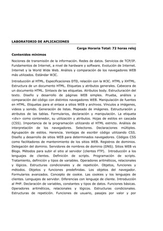 LABORATORIO DE APLICACIONES
Carga Horaria Total: 72 horas reloj
Contenidos mínimos
Nociones de transmisión de la información. Redes de datos. Servicios de TCP/IP.
Fundamentos de Internet, a nivel de hardware y software. Evolución de Internet.
Internet y la World Wide Web. Análisis y comparación de los navegadores WEB
más utilizados. Estándar W3C.
Introducción al HTML. Especificaciones DTD, relación con la W3C. HTML y XHTML.
Estructura de un documento HTML. Etiquetas y atributos generales. Cabecera de
un documento HTML. Sintaxis de las etiquetas. Atributos body. Estructuración del
texto. Diseño y desarrollo de páginas WEB simples. Prueba, análisis y
comparación del código con distintos navegadores WEB. Manipulación de fuentes
en HTML. Etiquetas para el enlace a sitios WEB y archivos. Vínculos a imágenes,
videos y sonido. Generación de listas. Mapeado de imágenes. Estructuración y
atributos de las tablas. Formularios, declaración y manipulación. La etiqueta
div como contenedor, su utilización y atributos. Hojas de estilos en cascada
(CSS). Importancia de la programación utilizando el HTML estricto. Análisis de
interpretación de los navegadores. Selectores. Declaraciones múltiples.
Agrupación de estilos. Herencia. Ventajas de escribir código utilizando CSS.
Diseño y desarrollo de sitios WEB para determinados navegadores. Códigos CSS
como facilitadores de mantenimiento de los sitios WEB. Registros de dominios.
Delegación del dominio. Servidores de nombres de dominio (DNS). Sitios WEB vs
Blogs. Métodos para subir el sitio al servidor (clientes FTP). Introducción a los
lenguajes de clientes. Definición de scripts. Programación de scripts.
Tratamiento, definición y tipos de variables. Operadores aritméticos, relacionales
y lógicos. Estructuras condicionales y de repetición. Objetos, funciones y
métodos. Objetos y funciones predefinidas. Los objetos del navegador.
Formularios avanzados. Concepto de cookie. Las cookies y los lenguajes de
clientes. Lenguajes de servidor. Diferencias con lenguaje de cliente. Introducción
al PHP. Declaración de variables, constantes y tipos de datos. Funciones básicas.
Operadores aritméticos, relacionales y lógicos. Estructuras condicionales.
Estructuras de repetición. Funciones de usuario, pasajes por valor y por
 