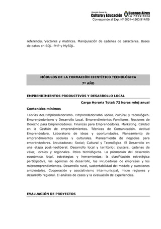 Corresponde al Exp. Nº 5801-4.863.914/09
referencia. Vectores y matrices. Manipulación de cadenas de caracteres. Bases
de datos en SQL. PHP y MySQL.
MÓDULOS DE LA FORMACIÓN CIENTÍFICO TECNOLÓGICA
7º AÑO
EMPRENDIMIENTOS PRODUCTIVOS Y DESARROLLO LOCAL
Carga Horaria Total: 72 horas reloj anual
Contenidos mínimos
Teorías del Emprendedorismo. Emprendedorismo social, cultural y tecnológico.
Emprendedorismo y Desarrollo Local. Emprendimientos Familiares. Nociones de
Derecho para Emprendedores. Finanzas para Emprendedores. Marketing. Calidad
en la Gestión de emprendimientos. Técnicas de Comunicación. Actitud
Emprendedora. Laboratorio de ideas y oportunidades. Planeamiento de
emprendimientos sociales y culturales. Planeamiento de negocios para
emprendedores. Incubadoras: Social; Cultural y Tecnológica. El Desarrollo en
una etapa post-neoliberal. Desarrollo local y territorio: clusters, cadenas de
valor, locales y regionales. Polos tecnológicos. La promoción del desarrollo
económico local, estrategias y herramientas: la planificación estratégica
participativa, las agencias de desarrollo, las incubadoras de empresas y los
microemprendimientos. Desarrollo rural, sustentabilidad del modelo y cuestiones
ambientales. Cooperación y asociativismo intermunicipal, micro regiones y
desarrollo regional. El análisis de casos y la evaluación de experiencias.
EVALUACIÓN DE PROYECTOS
 