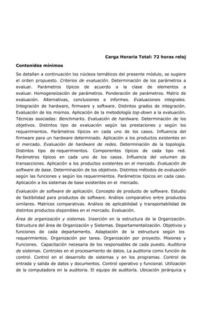 Carga Horaria Total: 72 horas reloj
Contenidos mínimos
Se detallan a continuación los núcleos temáticos del presente módulo, se sugiere
el orden propuesto. Criterios de evaluación. Determinación de los parámetros a
evaluar. Parámetros típicos de acuerdo a la clase de elementos a
evaluar. Homogeneización de parámetros. Ponderación de parámetros. Matriz de
evaluación. Alternativas, conclusiones e informes. Evaluaciones integrales.
Integración de hardware, firmware y software. Distintos grados de integración.
Evaluación de los mismos. Aplicación de la metodología top-down a la evaluación.
Técnicas asociadas: Benchmarks. Evaluación de hardware. Determinación de los
objetivos. Distintos tipo de evaluación según las prestaciones y según los
requerimientos. Parámetros típicos en cada uno de los casos. Influencia del
firmware para un hardware determinado. Aplicación a los productos existentes en
el mercado. Evaluación de hardware de redes. Determinación de la topología.
Distintos tipo de requerimientos. Componentes típicos de cada tipo red.
Parámetros típicos en cada uno de los casos. Influencia del volumen de
transacciones. Aplicación a los productos existentes en el mercado. Evaluación de
software de base. Determinación de los objetivos. Distintos métodos de evaluación
según las funciones y según los requerimientos. Parámetros típicos en cada caso.
Aplicación a los sistemas de base existentes en el mercado.
Evaluación de software de aplicación. Concepto de producto de software. Estudio
de factibilidad para productos de software. Análisis comparativo entre productos
similares. Matrices comparativas. Análisis de aplicabilidad y transportabilidad de
distintos productos disponibles en el mercado. Evaluación.
Área de organización y sistemas. Inserción en la estructura de la Organización.
Estructura del área de Organización y Sistemas. Departamentalización. Objetivos y
funciones de cada departamento. Adaptación de la estructura según los
requerimientos. Organización por tarea. Organización por proyecto. Misiones y
Funciones. Capacitación necesaria de los responsables de cada puesto. Auditoria
de sistemas. Controles en el procesamiento de datos. La auditoria como función de
control. Control en el desarrollo de sistemas y en los programas. Control de
entrada y salida de datos y documentos. Control operativo y funcional. Utilización
de la computadora en la auditoria. El equipo de auditoría. Ubicación jerárquica y
 