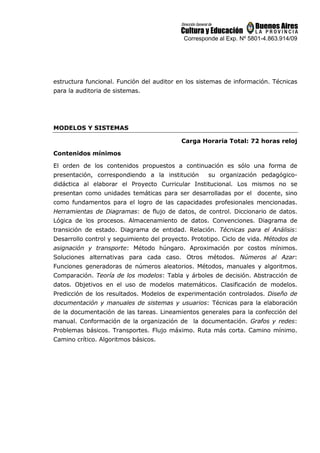 Corresponde al Exp. Nº 5801-4.863.914/09
estructura funcional. Función del auditor en los sistemas de información. Técnicas
para la auditoria de sistemas.
MODELOS Y SISTEMAS
Carga Horaria Total: 72 horas reloj
Contenidos mínimos
El orden de los contenidos propuestos a continuación es sólo una forma de
presentación, correspondiendo a la institución su organización pedagógico-
didáctica al elaborar el Proyecto Curricular Institucional. Los mismos no se
presentan como unidades temáticas para ser desarrolladas por el docente, sino
como fundamentos para el logro de las capacidades profesionales mencionadas.
Herramientas de Diagramas: de flujo de datos, de control. Diccionario de datos.
Lógica de los procesos. Almacenamiento de datos. Convenciones. Diagrama de
transición de estado. Diagrama de entidad. Relación. Técnicas para el Análisis:
Desarrollo control y seguimiento del proyecto. Prototipo. Ciclo de vida. Métodos de
asignación y transporte: Método húngaro. Aproximación por costos mínimos.
Soluciones alternativas para cada caso. Otros métodos. Números al Azar:
Funciones generadoras de números aleatorios. Métodos, manuales y algoritmos.
Comparación. Teoría de los modelos: Tabla y árboles de decisión. Abstracción de
datos. Objetivos en el uso de modelos matemáticos. Clasificación de modelos.
Predicción de los resultados. Modelos de experimentación controlados. Diseño de
documentación y manuales de sistemas y usuarios: Técnicas para la elaboración
de la documentación de las tareas. Lineamientos generales para la confección del
manual. Conformación de la organización de la documentación. Grafos y redes:
Problemas básicos. Transportes. Flujo máximo. Ruta más corta. Camino mínimo.
Camino crítico. Algoritmos básicos.
 