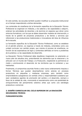 En este sentido, las escuelas también pueden modificar su propuesta institucional
en el tiempo respondiendo a dichas demandas.
Los contenidos de enseñanza de la formación específica de la Educación Técnico
Profesional se organizan en módulos, y los saberes y las capacidades a adquirir,
ordenan las actividades de docentes y de alumnos en espacios que obran como
entornos formativos y en los que se deben desarrollar modelos de intervención, a
través de la gestión de proyectos productivos y de bienes y servicios que
referencien a las producciones tradicionales e innovadoras del área de influencia
de la escuela.
La formación específica de la Educación Técnico Profesional, como se establece
en el párrafo anterior, se organiza a través de módulos, entendidos como una
unidad curricular con sentido propio, que orienta el proceso de enseñanza, en
función de las expectativas de logro y contenidos definidos en torno a problemas
de la práctica y a las capacidades de desarrollo.
La Educación Técnico Profesional debe desafiarse imaginando no solamente un
nuevo plan de estudios sino, prescribiendo los elementos que la relacionan y la
articulan con el mundo del Trabajo y la Producción, respetando la pertinencia al
medio y promoviendo el desarrollo de los territorios que la contienen y sus
habitantes.
Finalmente, el compromiso asumido frente a este nuevo ordenamiento impulsa a
formar Técnicos que puedan desempeñarse como actores en procesos
productivos en pequeñas y medianas empresas, pero también como
emprendedores autogestivos con sentido crítico y responsabilidad ciudadana que
sean verdaderos agentes de promoción del cambio y el desarrollo, siempre a
favor de la calidad de vida, vivenciando el asociativismo como una posibilidad de
enriquecimiento del pensamiento colectivo antes que como una estrategia
productiva o comercial.
2. DISEÑO CURRICULAR DEL CICLO SUPERIOR DE LA EDUCACIÓN
SECUNDARIA TÉCNICA
FUNDAMENTACIÓN:
 