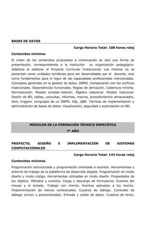 BASES DE DATOS
Carga Horaria Total: 108 horas reloj
Contenidos mínimos
El orden de los contenidos propuestos a continuación es sólo una forma de
presentación, correspondiendo a la institución su organización pedagógico-
didáctica al elaborar el Proyecto Curricular Institucional. Los mismos no se
presentan como unidades temáticas para ser desarrolladas por el docente, sino
como fundamentos para el logro de las capacidades profesionales mencionadas.
Conceptos generales en la gestión de datos. DBMS. Comparación con los archivos
tradicionales. Dependencias funcionales. Reglas de derivación. Cobertura mínima.
Normalización. Modelo entidad–relación. Álgebra relacional. Modelo relacional.
Diseño de BD, tablas, consultas, informes, macros, procedimientos almacenados,
ítem, triggers. Lenguajes de un DBMS. SQL, QBE. Técnicas de implementación y
administración de bases de datos. Visualización, seguridad y autorización en BD.
MÓDULOS DE LA FORMACIÓN TÉCNICO ESPECÍFICA
7º AÑO
PROYECTO, DISEÑO E IMPLEMENTACIÓN DE SISTEMAS
COMPUTACIONALES
Carga Horaria Total: 144 horas reloj
Contenidos mínimos
Programación estructurada y programación orientada a eventos. Herramientas y
entorno de trabajo de la plataforma de desarrollo elegida. Programación en modo
diseño y modo código. Herramientas utilizadas en modo diseño. Propiedades de
los objetos. Métodos y eventos. Carga y descarga de formularios. Eventos del
mouse y el teclado. Trabajo con menús. Eventos aplicados a los menús.
Implementación de menús contextuales. Cuadros de diálogo. Controles de
diálogo común y personalizados. Entrada y salida de datos. Cuadros de texto,
 