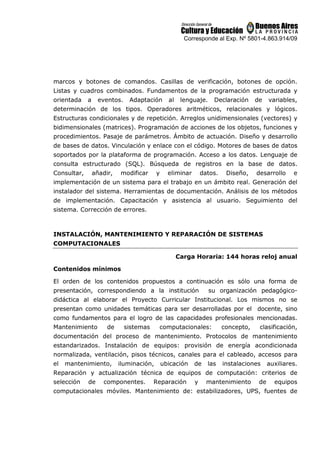 Corresponde al Exp. Nº 5801-4.863.914/09
marcos y botones de comandos. Casillas de verificación, botones de opción.
Listas y cuadros combinados. Fundamentos de la programación estructurada y
orientada a eventos. Adaptación al lenguaje. Declaración de variables,
determinación de los tipos. Operadores aritméticos, relacionales y lógicos.
Estructuras condicionales y de repetición. Arreglos unidimensionales (vectores) y
bidimensionales (matrices). Programación de acciones de los objetos, funciones y
procedimientos. Pasaje de parámetros. Ámbito de actuación. Diseño y desarrollo
de bases de datos. Vinculación y enlace con el código. Motores de bases de datos
soportados por la plataforma de programación. Acceso a los datos. Lenguaje de
consulta estructurado (SQL). Búsqueda de registros en la base de datos.
Consultar, añadir, modificar y eliminar datos. Diseño, desarrollo e
implementación de un sistema para el trabajo en un ámbito real. Generación del
instalador del sistema. Herramientas de documentación. Análisis de los métodos
de implementación. Capacitación y asistencia al usuario. Seguimiento del
sistema. Corrección de errores.
INSTALACIÓN, MANTENIMIENTO Y REPARACIÓN DE SISTEMAS
COMPUTACIONALES
Carga Horaria: 144 horas reloj anual
Contenidos mínimos
El orden de los contenidos propuestos a continuación es sólo una forma de
presentación, correspondiendo a la institución su organización pedagógico-
didáctica al elaborar el Proyecto Curricular Institucional. Los mismos no se
presentan como unidades temáticas para ser desarrolladas por el docente, sino
como fundamentos para el logro de las capacidades profesionales mencionadas.
Mantenimiento de sistemas computacionales: concepto, clasificación,
documentación del proceso de mantenimiento. Protocolos de mantenimiento
estandarizados. Instalación de equipos: provisión de energía acondicionada
normalizada, ventilación, pisos técnicos, canales para el cableado, accesos para
el mantenimiento, iluminación, ubicación de las instalaciones auxiliares.
Reparación y actualización técnica de equipos de computación: criterios de
selección de componentes. Reparación y mantenimiento de equipos
computacionales móviles. Mantenimiento de: estabilizadores, UPS, fuentes de
 
