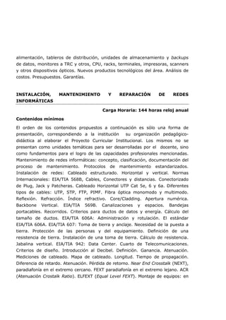 alimentación, tableros de distribución, unidades de almacenamiento y backups
de datos, monitores a TRC y otros, CPU, racks, terminales, impresoras, scanners
y otros dispositivos ópticos. Nuevos productos tecnológicos del área. Análisis de
costos. Presupuestos. Garantías.
INSTALACIÓN, MANTENIMIENTO Y REPARACIÓN DE REDES
INFORMÁTICAS
Carga Horaria: 144 horas reloj anual
Contenidos mínimos
El orden de los contenidos propuestos a continuación es sólo una forma de
presentación, correspondiendo a la institución su organización pedagógico-
didáctica al elaborar el Proyecto Curricular Institucional. Los mismos no se
presentan como unidades temáticas para ser desarrolladas por el docente, sino
como fundamentos para el logro de las capacidades profesionales mencionadas.
Mantenimiento de redes informáticas: concepto, clasificación, documentación del
proceso de mantenimiento. Protocolos de mantenimiento estandarizados.
Instalación de redes: Cableado estructurado. Horizontal y vertical. Normas
Internacionales: EIA/TIA 568B, Cables, Conectores y distancias. Conectorizado
de Plug, Jack y Patcheras. Cableado Horizontal UTP Cat 5e, 6 y 6a. Diferentes
tipos de cables: UTP, STP, FTP, PIMF. Fibra óptica monomodo y multimodo.
Reflexión. Refracción. Índice refractivo. Core/Cladding. Apertura numérica.
Backbone Vertical. EIA/TIA 569B. Canalizaciones y espacios. Bandejas
portacables. Recorridos. Criterios para ductos de datos y energía. Cálculo del
tamaño de ductos. EIA/TIA 606A: Administración y rotulación. El estándar
EIA/TIA 606A. EIA/TIA 607: Toma de tierra y anclaje. Necesidad de la puesta a
tierra. Protección de las personas y del equipamiento. Definición de una
resistencia de tierra. Instalación de una toma de tierra. Cálculo de resistencia.
Jabalina vertical. EIA/TIA 942: Data Center. Cuarto de Telecomunicaciones.
Criterios de diseño. Introducción al Decibel. Definición. Ganancia. Atenuación.
Mediciones de cableado. Mapa de cableado. Longitud. Tiempo de propagación.
Diferencia de retardo. Atenuación. Pérdida de retorno. Near End Crosstalk (NEXT),
paradiafonía en el extremo cercano. FEXT paradiafonía en el extremo lejano. ACR
(Atenuación Crostalk Ratio). ELFEXT (Equal Level FEXT). Montaje de equipos: en
 