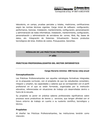 Corresponde al Exp. Nº 5801-4.863.914/09
laboratorio, en campo, pruebas parciales y totales, mediciones, certificaciones
según las normas técnicas vigentes. Carga inicial de software: configuración,
performance, licencias. Instalación, mantenimiento, configuración, personalización
y administración de redes informáticas. Instalación, mantenimiento, configuración,
personalización y administración de servidores de: correo, Web, ftp, bases de
datos, etc. Integración de Sistemas. Virtualización. Nuevos productos
tecnológicos del área. Análisis de costos. Presupuestos. Garantías.
MÓDULOS DE LAS PRÁCTICAS PROFESIONALIZANTES
7º AÑO
PRÁCTICAS PROFESIONALIZANTES DEL SECTOR INFORMÁTICO
Carga Horaria mínima: 200 horas reloj anual
Conceptualización
Las Prácticas Profesionalizantes son aquellas estrategias formativas integradas
en la propuesta curricular, con el propósito de que los estudiantes consoliden,
integren y amplíen, las capacidades y saberes que se corresponden con el perfil
profesional en el que se están formando, organizadas por la institución
educativa, referenciadas en situaciones de trabajo y/o desarrolladas dentro o
fuera de la escuela.
Su propósito es poner en práctica saberes profesionales significativos sobre
procesos socio productivos de bienes y servicios, que tengan afinidad con el
futuro entorno de trabajo en cuanto a su sustento científico, tecnológico y
técnico.
Propósitos
Al diseñar las Prácticas Profesionalizantes, las instituciones tendrán como
intención:
 
