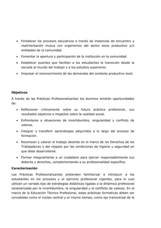 • Fortalecer los procesos educativos a través de instancias de encuentro y
realimentación mutua con organismos del sector socio productivo y/o
entidades de la comunidad.
• Fomentar la apertura y participación de la institución en la comunidad.
• Establecer puentes que faciliten a los estudiantes la transición desde la
escuela al mundo del trabajo y a los estudios superiores.
• Impulsar el reconocimiento de las demandas del contexto productivo local.
Objetivos
A través de las Prácticas Profesionalizantes los alumnos tendrán oportunidades
de:
• Reflexionar críticamente sobre su futura práctica profesional, sus
resultados objetivos e impactos sobre la realidad social.
• Enfrentarse a situaciones de incertidumbre, singularidad y conflicto de
valores.
• Integrar y transferir aprendizajes adquiridos a lo largo del proceso de
formación.
• Reconocer y valorar el trabajo decente en el marco de los Derechos de los
Trabajadores y del respeto por las condiciones de higiene y seguridad en
que debe desarrollarse.
• Formar integralmente a un ciudadano para ejercer responsablemente sus
deberes y derechos, complementando a su profesionalidad específica.
Caracterización
Las Prácticas Profesionalizantes pretenden familiarizar e introducir a los
estudiantes en los procesos y el ejercicio profesional vigentes, para lo cual
utilizan un variado tipo de estrategias didácticas ligadas a la dinámica profesional
caracterizada por la incertidumbre, la singularidad y el conflicto de valores. En el
marco de la Educación Técnico Profesional, estas prácticas formativas deben ser
concebidas como el núcleo central y al mismo tiempo, como eje transversal de la
 
