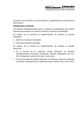Corresponde al Exp. Nº 5801-4.863.914/09
formación, que da sentido al conjunto saberes y capacidades que comprenden un
título técnico.
Organización y Contexto
Las Prácticas Profesionalizantes abren un abanico de posibilidades para realizar
experiencias formativas en distintos contextos y entornos de aprendizaje.
En relación con el contexto de implementación, las prácticas se pueden
desarrollar:
• Dentro de la institución educativa.
• Fuera de la institución educativa.
En relación con el entorno de implementación, las prácticas se pueden
desarrollar:
• En el entorno de la institución escolar (Proyectos de Prácticas
Profesionalizantes, Proyectos Tecnológicos, Módulos Integradores del 7mo.
Año, Trabajos por Cuenta de Terceros, entre otros).
• En entornos reales de trabajo (Pasantías en empresas, organismos estatales
o privados, organizaciones no gubernamentales, Sistema Dual, entre otros).
.
 