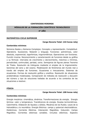CONTENIDOS MINIMOS
MÓDULOS DE LA FORMACIÓN CIENTÍFICO TECNOLÓGICO
4º AÑO
MATEMÁTICA CICLO SUPERIOR
Carga Horaria Total: 144 horas reloj
Contenidos mínimos
Números Reales y Números Complejos: Concepto y representación. Completitud.
Operatoria. Sucesiones. Notación y lenguaje. Funciones: polinómicas, valor
absoluto, exponencial, logarítmicas, trigonométricas. Operaciones con funciones.
Función inversa. Reconocimiento y caracterización de funciones desde su gráfica
y su fórmula: intervalos de crecimiento y decrecimiento, máximos y mínimos,
periodicidad, continuidad, paridad, ceros. Semejanza de figuras planas Teorema
de Thales. Resolución de triángulos mediante el empleo de la trigonometría:
teoremas del seno y del coseno. Modelización de fenómenos del mundo real a
través del empleo de funciones. Ecuaciones e inecuaciones. Sistemas de
ecuaciones. Formas de resolución gráfica y analítica. Resolución de situaciones
problemáticas modelizadas. Comparación de métodos de resolución y discusión
del número y tipo de soluciones halladas de acuerdo a los contextos de las
situaciones a resolver.
FÍSICA
Carga Horaria Total: 108 horas reloj
Contenidos mínimos
Energía mecánica: cinemática, dinámica. Transformaciones de energía. Energía
térmica: calor y temperatura. Transferencia de energía. Escalas termométricas.
Calorimetría. Dilatación de líquidos y sólidos. Mecánica de los fluidos. Leyes de la
hidrostática y la neumática. Energía Eléctrica: campo y potencial electrostáticos.
Dieléctricos. Corriente Eléctrica. Interacción Magnética. Inducción. Campo
Magnético. Corrientes eléctricas variables. Circuitos eléctricos. Espectro
 