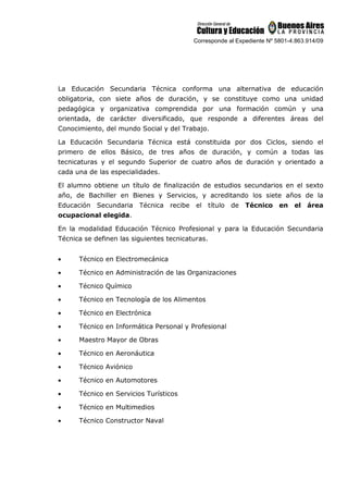 Corresponde al Expediente Nº 5801-4.863.914/09
La Educación Secundaria Técnica conforma una alternativa de educación
obligatoria, con siete años de duración, y se constituye como una unidad
pedagógica y organizativa comprendida por una formación común y una
orientada, de carácter diversificado, que responde a diferentes áreas del
Conocimiento, del mundo Social y del Trabajo.
La Educación Secundaria Técnica está constituida por dos Ciclos, siendo el
primero de ellos Básico, de tres años de duración, y común a todas las
tecnicaturas y el segundo Superior de cuatro años de duración y orientado a
cada una de las especialidades.
El alumno obtiene un título de finalización de estudios secundarios en el sexto
año, de Bachiller en Bienes y Servicios, y acreditando los siete años de la
Educación Secundaria Técnica recibe el título de Técnico en el área
ocupacional elegida.
En la modalidad Educación Técnico Profesional y para la Educación Secundaria
Técnica se definen las siguientes tecnicaturas.
• Técnico en Electromecánica
• Técnico en Administración de las Organizaciones
• Técnico Químico
• Técnico en Tecnología de los Alimentos
• Técnico en Electrónica
• Técnico en Informática Personal y Profesional
• Maestro Mayor de Obras
• Técnico en Aeronáutica
• Técnico Aviónico
• Técnico en Automotores
• Técnico en Servicios Turísticos
• Técnico en Multimedios
• Técnico Constructor Naval
 