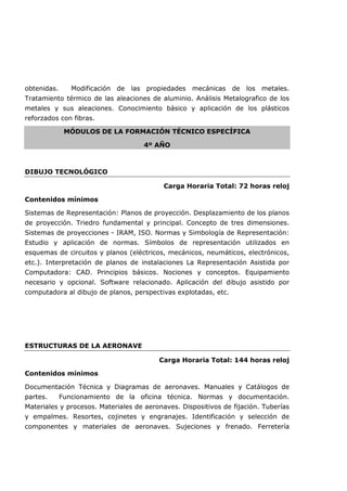 obtenidas. Modificación de las propiedades mecánicas de los metales.
Tratamiento térmico de las aleaciones de aluminio. Análisis Metalografico de los
metales y sus aleaciones. Conocimiento básico y aplicación de los plásticos
reforzados con fibras.
MÓDULOS DE LA FORMACIÓN TÉCNICO ESPECÍFICA
4º AÑO
DIBUJO TECNOLÓGICO
Carga Horaria Total: 72 horas reloj
Contenidos mínimos
Sistemas de Representación: Planos de proyección. Desplazamiento de los planos
de proyección. Triedro fundamental y principal. Concepto de tres dimensiones.
Sistemas de proyecciones - IRAM, ISO. Normas y Simbología de Representación:
Estudio y aplicación de normas. Símbolos de representación utilizados en
esquemas de circuitos y planos (eléctricos, mecánicos, neumáticos, electrónicos,
etc.). Interpretación de planos de instalaciones La Representación Asistida por
Computadora: CAD. Principios básicos. Nociones y conceptos. Equipamiento
necesario y opcional. Software relacionado. Aplicación del dibujo asistido por
computadora al dibujo de planos, perspectivas explotadas, etc.
ESTRUCTURAS DE LA AERONAVE
Carga Horaria Total: 144 horas reloj
Contenidos mínimos
Documentación Técnica y Diagramas de aeronaves. Manuales y Catálogos de
partes. Funcionamiento de la oficina técnica. Normas y documentación.
Materiales y procesos. Materiales de aeronaves. Dispositivos de fijación. Tuberías
y empalmes. Resortes, cojinetes y engranajes. Identificación y selección de
componentes y materiales de aeronaves. Sujeciones y frenado. Ferretería
 
