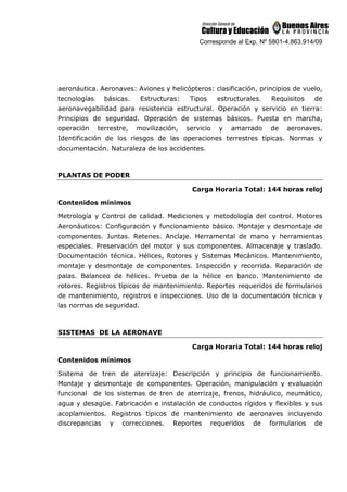 Corresponde al Exp. Nº 5801-4.863.914/09
aeronáutica. Aeronaves: Aviones y helicópteros: clasificación, principios de vuelo,
tecnologías básicas. Estructuras: Tipos estructurales. Requisitos de
aeronavegabilidad para resistencia estructural. Operación y servicio en tierra:
Principios de seguridad. Operación de sistemas básicos. Puesta en marcha,
operación terrestre, movilización, servicio y amarrado de aeronaves.
Identificación de los riesgos de las operaciones terrestres típicas. Normas y
documentación. Naturaleza de los accidentes.
PLANTAS DE PODER
Carga Horaria Total: 144 horas reloj
Contenidos mínimos
Metrología y Control de calidad. Mediciones y metodología del control. Motores
Aeronáuticos: Configuración y funcionamiento básico. Montaje y desmontaje de
componentes. Juntas. Retenes. Anclaje. Herramental de mano y herramientas
especiales. Preservación del motor y sus componentes. Almacenaje y traslado.
Documentación técnica. Hélices, Rotores y Sistemas Mecánicos. Mantenimiento,
montaje y desmontaje de componentes. Inspección y recorrida. Reparación de
palas. Balanceo de hélices. Prueba de la hélice en banco. Mantenimiento de
rotores. Registros típicos de mantenimiento. Reportes requeridos de formularios
de mantenimiento, registros e inspecciones. Uso de la documentación técnica y
las normas de seguridad.
SISTEMAS DE LA AERONAVE
Carga Horaria Total: 144 horas reloj
Contenidos mínimos
Sistema de tren de aterrizaje: Descripción y principio de funcionamiento.
Montaje y desmontaje de componentes. Operación, manipulación y evaluación
funcional de los sistemas de tren de aterrizaje, frenos, hidráulico, neumático,
agua y desagüe. Fabricación e instalación de conductos rígidos y flexibles y sus
acoplamientos. Registros típicos de mantenimiento de aeronaves incluyendo
discrepancias y correcciones. Reportes requeridos de formularios de
 
