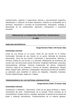 mantenimiento, registros e inspecciones. Normas y documentación específica.
Identificación y selección de fluidos hidráulicos. Sistema de combustible de la
aeronave: Descripción y principio de funcionamiento. Descripción, montaje y
desmontaje de los componentes. Operación, manipulación y evaluación
funcional.
MÓDULOS DE LA FORMACIÓN CIENTÍFICO TECNOLÓGICA
5º AÑO
ANÁLISIS MATEMÁTICO
Carga Horaria Total: 144 horas reloj
Contenidos mínimos
Límite de una función en un punto. Límite de una función en el infinito.
Continuidad. Derivada de una función en un punto. Derivada de funciones
elementales. Ceros de una función. Crecimiento y decrecimiento. Máximos y
mínimos. Gráfica de una función y su derivada. Modelización de fenómenos del
mundo real y de otras áreas usando funciones. Integrales indefinidas, racionales,
trigonométricas, definidas. Teorema fundamental del cálculo. Integración
numérica: regla de los trapecios y fórmula de Simpson. Aplicaciones. Integral
doble, integral triple: definición y propiedades. Aplicaciones Cambio de variables:
su aplicación para simplificar el cálculo de integrales. Integrales impropias.
Formas indeterminadas. Regla de L´Hopital.
TERMODINÁMICA DE LOS SISTEMAS AERONAUTICOS
Carga Horaria Total: 72 horas reloj
Contenidos mínimos
Temperatura y dilatación. Calorimetría. Leyes de los gases perfectos y reales.
Transmisión del calor. Transformación de la energía. Primer principio de la
termodinámica. Energía interna y entalpía. Aplicación al estudio de las plantas de
poder y sistemas aeronáuticos. Transformaciones de un sistema gaseoso.
 