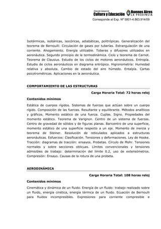 Corresponde al Exp. Nº 5801-4.863.914/09
Isotérmicas, isobáricas, isocóricas, adiabáticas, politrópicas. Generalización del
teorema de Bernoulli: Circulación de gases por tuberías. Estrangulación de una
corriente. Ahogamiento. Energía utilizable. Toberas y difusores utilizados en
aeronáutica. Segundo principio de la termodinámica. Ciclo y teorema de Carnot.
Teorema de Clausius. Estudio de los ciclos de motores aeronáuticos. Entropía.
Estudio de ciclos aeronáuticos en diagrama entrópico. Higronometría: Humedad
relativa y absoluta. Cambio de estado del aire húmedo. Entalpía. Cartas
psicotrométricas. Aplicaciones en la aeronáutica.
COMPORTAMIENTO DE LAS ESTRUCTURAS
Carga Horaria Total: 72 horas reloj
Contenidos mínimos
Estática de cuerpos rígidos. Sistemas de fuerzas que actúan sobre un cuerpo
rígido. Composición de las fuerzas. Resultante y equilibrante. Métodos analíticos
y gráficos. Momento estático de una fuerza. Cuplas. Signo. Propiedades del
momento estático. Teorema de Varignon. Centro de un sistema de fuerzas.
Centro de gravedad de sólidos y de figuras planas. Baricentro de una superficie,
momento estático de una superficie respecto a un eje. Momento de inercia y
teorema de Steiner. Resolución de reticulados aplicados a estructuras
aeronáuticas. Esfuerzos: Clasificación. Tensiones y deformaciones. Ley de Hooke.
Tracción: diagramas de tracción: ensayos. Probetas. Círculo de Mohr. Tensiones
normales y sobre secciones oblicuas. Límites convencionales y tensiones
admisibles de trabajo: determinación del límite 0.2, uso de extensómetros.
Compresión: Ensayo. Causas de la rotura de una probeta.
AERODINÁMICA
Carga Horaria Total: 108 horas reloj
Contenidos mínimos
Cinemática y dinámica de un fluido. Energía de un fluido: trabajo realizado sobre
un fluido, energía cinética, energía térmica de un fluido. Ecuación de Bernoulli
para fluidos incompresibles. Expresiones para corriente compresible e
 