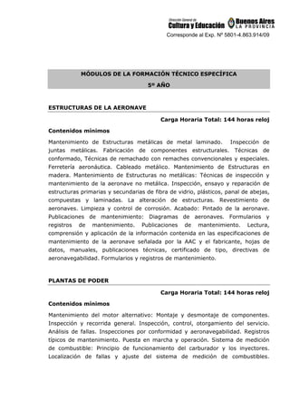 Corresponde al Exp. Nº 5801-4.863.914/09
MÓDULOS DE LA FORMACIÓN TÉCNICO ESPECÍFICA
5º AÑO
ESTRUCTURAS DE LA AERONAVE
Carga Horaria Total: 144 horas reloj
Contenidos mínimos
Mantenimiento de Estructuras metálicas de metal laminado. Inspección de
juntas metálicas. Fabricación de componentes estructurales. Técnicas de
conformado, Técnicas de remachado con remaches convencionales y especiales.
Ferretería aeronáutica. Cableado metálico. Mantenimiento de Estructuras en
madera. Mantenimiento de Estructuras no metálicas: Técnicas de inspección y
mantenimiento de la aeronave no metálica. Inspección, ensayo y reparación de
estructuras primarias y secundarias de fibra de vidrio, plásticos, panal de abejas,
compuestas y laminadas. La alteración de estructuras. Revestimiento de
aeronaves. Limpieza y control de corrosión. Acabado: Pintado de la aeronave.
Publicaciones de mantenimiento: Diagramas de aeronaves. Formularios y
registros de mantenimiento. Publicaciones de mantenimiento. Lectura,
comprensión y aplicación de la información contenida en las especificaciones de
mantenimiento de la aeronave señalada por la AAC y el fabricante, hojas de
datos, manuales, publicaciones técnicas, certificado de tipo, directivas de
aeronavegabilidad. Formularios y registros de mantenimiento.
PLANTAS DE PODER
Carga Horaria Total: 144 horas reloj
Contenidos mínimos
Mantenimiento del motor alternativo: Montaje y desmontaje de componentes.
Inspección y recorrida general. Inspección, control, otorgamiento del servicio.
Análisis de fallas. Inspecciones por conformidad y aeronavegabilidad. Registros
típicos de mantenimiento. Puesta en marcha y operación. Sistema de medición
de combustible: Principio de funcionamiento del carburador y los inyectores.
Localización de fallas y ajuste del sistema de medición de combustibles.
 