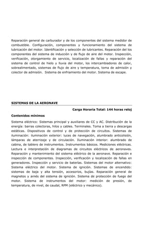Reparación general de carburador y de los componentes del sistema medidor de
combustible. Configuración, componentes y funcionamiento del sistema de
lubricación del motor. Identificación y selección de lubricantes. Reparación del los
componentes del sistema de inducción y de flujo de aire del motor. Inspección,
verificación, otorgamiento de servicio, localización de fallas y reparación del
sistema de control de hielo y lluvia del motor, los intercambiadores de calor,
sobrealimentado, sistemas de flujo de aire y temperatura, toma de admisión y
colector de admisión. Sistema de enfriamiento del motor. Sistema de escape.
SISTEMAS DE LA AERONAVE
Carga Horaria Total: 144 horas reloj
Contenidos mínimos
Sistema eléctrico: Sistemas principal y auxiliares de CC y AC. Distribución de la
energía: barras colectoras, hilos y cables. Terminales. Toma a tierra y descargas
estáticas. Dispositivos de control y de protección de circuitos. Sistemas de
iluminación: iluminación exterior: luces de navegación, alumbrado anticolisión,
lámparas de aterrizaje y de circulación. Iluminación interior: alumbrado de
cabina, de tablero de instrumentos. Instrumentos básicos. Mediciones eléctricas.
Lectura e interpretación de diagramas de circuitos eléctricos de aeronaves.
Reparación y mantenimiento del sistema eléctrico de la aeronave. Reparación e
inspección de componentes. Inspección, verificación y localización de fallas en
generadores. Inspección y servicio de baterías. Sistemas del motor alternativo:
Sistema eléctrico del motor. Sistema de ignición. Sistemas de encendido:
sistemas de baja y alta tensión, accesorios, bujías. Reparación general de
magnetos y arnés del sistema de ignición. Sistema de protección de fuego del
motor. Sistema de instrumentos del motor: medición de presión, de
temperatura, de nivel, de caudal, RPM (eléctrico y mecánico).
 